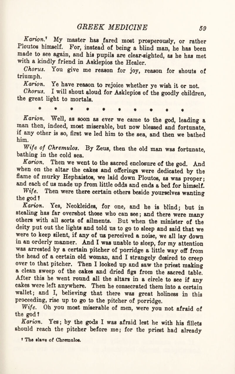 Karion.1 My master has fared most prosperously, or rather Ploutos himself. For, instead of being a blind man, he has been made to see again, and his pupils are clear-sighted, as he has met with a kindly friend in Asklepios the Healer. Chorus. You give me reason for joy, reason for shouts of triumph. Karion. Ye have reason to rejoice whether ye wish it or not. Chorus. I will shout aloud for Asklepios of the goodly children, the great light to mortals. Karion. Well, as soon as ever we came to the god, leading a man then, indeed, most miserable, but now blessed and fortunate, if any other is so, first we led him to the sea, and then we bathed him. Wife of Chremulos. By Zeus, then the old man was fortunate, bathing in the cold sea. Karion. Then we went to the sacred enclosure of the god. And when on the altar the cakes and offerings were dedicated by the flame of murky Hephaistos, we laid down Ploutos, as was proper; and each of us made up from little odds and ends a bed for himself. Wife. Then were there certain others beside yourselves wanting the god f 8 Karion. Yes, Neokleides, for one, and he is blind; but in stealing has far overshot those who can see; and there were many others with all sorts of ailments. But when the minister of the deity put out the lights and told us to go to sleep and said that we were to keep silent, if any of us perceived a noise, we all lay down in an orderly manner. And I was unable to sleep, for my attention was arrested by a certain pitcher of porridge a little way off from the head of a certain old woman, and I strangely desired to creep over to that pitcher. Then I looked up and saw the priest making a clean sweep of the cakes and dried figs from the sacred table. After this he went round all the altars in a circle to see if any cakes were left anywhere. Then he consecrated them into a certain wallet; and I, believing that there was great holiness in this proceeding, rise up to go to the pitcher of porridge. Wife. Oh you most miserable of men, were you not afraid of the godt Karion. Yes; by the gods I was afraid lest he with his fillets should reach the pitcher before me; for the priest had already T The elave of Chremaloe.