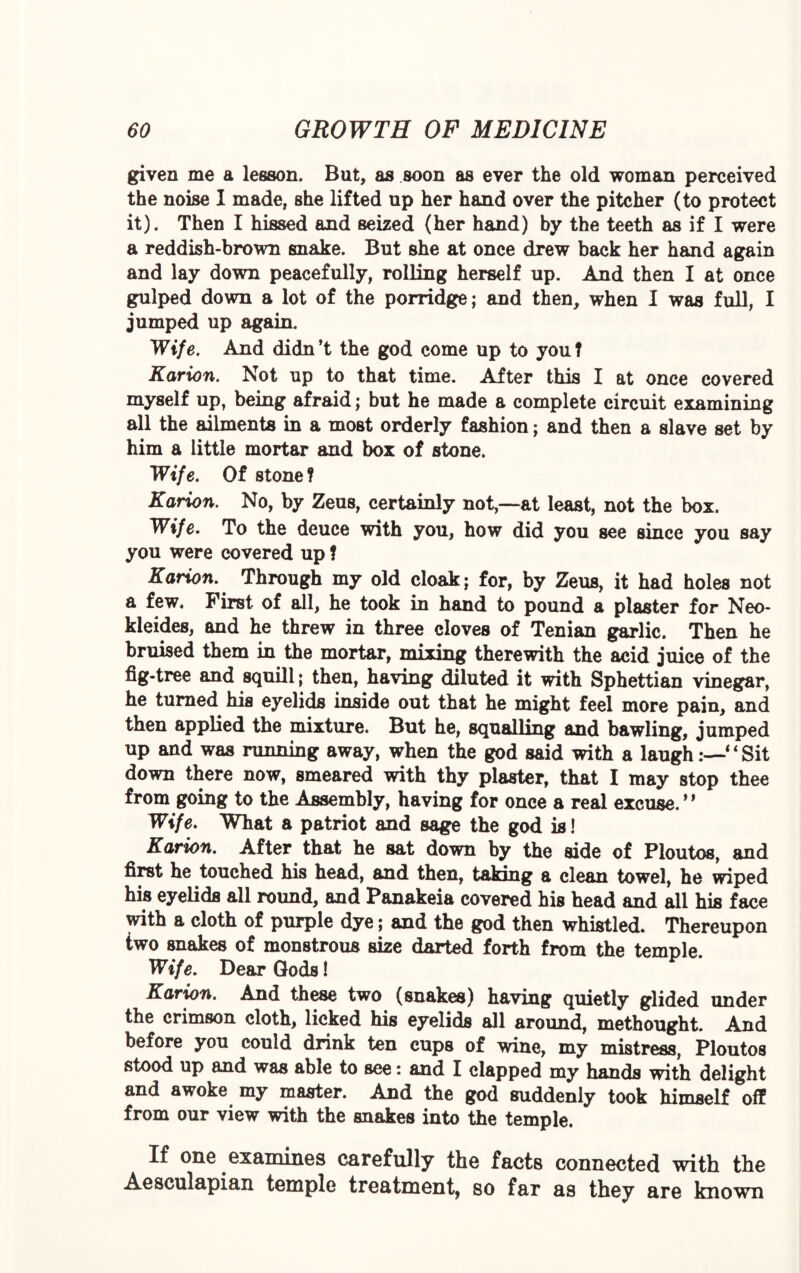 given me a lesson. But, as soon as ever the old woman perceived the noise 1 made, she lifted up her hand over the pitcher (to protect it). Then I hissed and seized (her hand) by the teeth as if I were a reddish-brown snake. But she at once drew back her hand again and lay down peacefully, roiling herself up. And then I at once gulped down a lot of the porridge; and then, when I was full, I jumped up again. Wife. And didn’t the god come up to you? Karion. Not up to that time. After this I at once covered myself up, being afraid; but he made a complete circuit examining all the ailments in a most orderly fashion; and then a slave set by him a little mortar and box of stone. Wife. Of stone ? Karion. No, by Zeus, certainly not,—at least, not the box. Wife. To the deuce with you, how did you see since you say you were covered up ? Karion. Through my old cloak; for, by Zeus, it had holes not a few. First of all, he took in hand to pound a plaster for Neo- kleides, and he threw in three cloves of Tenian garlic. Then he bruised them in the mortar, mixing therewith the acid juice of the fig-tree and squill; then, having diluted it with Sphettian vinegar, he turned his eyelids inside out that he might feel more pain, and then applied the mixture. But he, squalling and bawling, jumped up and was running away, when the god said with a laugh‘ ‘ Sit down there now, smeared with thy plaster, that I may stop thee from going to the Assembly, having for once a real excuse. ” Wife. What a patriot and sage the god is! Karion. After that he sat down by the side of Ploutos, and first he touched his head, and then, taking a clean towel, he wiped his eyelids all round, and Panakeia covered his head and all his face with a cloth of purple dye; and the god then whistled. Thereupon two snakes of monstrous size darted forth from the temDle Wife. Dear Gods! Karion. And these two (snakes) having quietly glided under the crimson cloth, licked his eyelids all around, methought. And before you could drink ten cups of wine, my mistress, Ploutos stood up and was able to see: and I clapped my hands with delight and awoke my master. And the god suddenly took himself off from our view with the snakes into the temple. If one examines carefully the facts connected with the Aesculapian temple treatment, so far as they are known