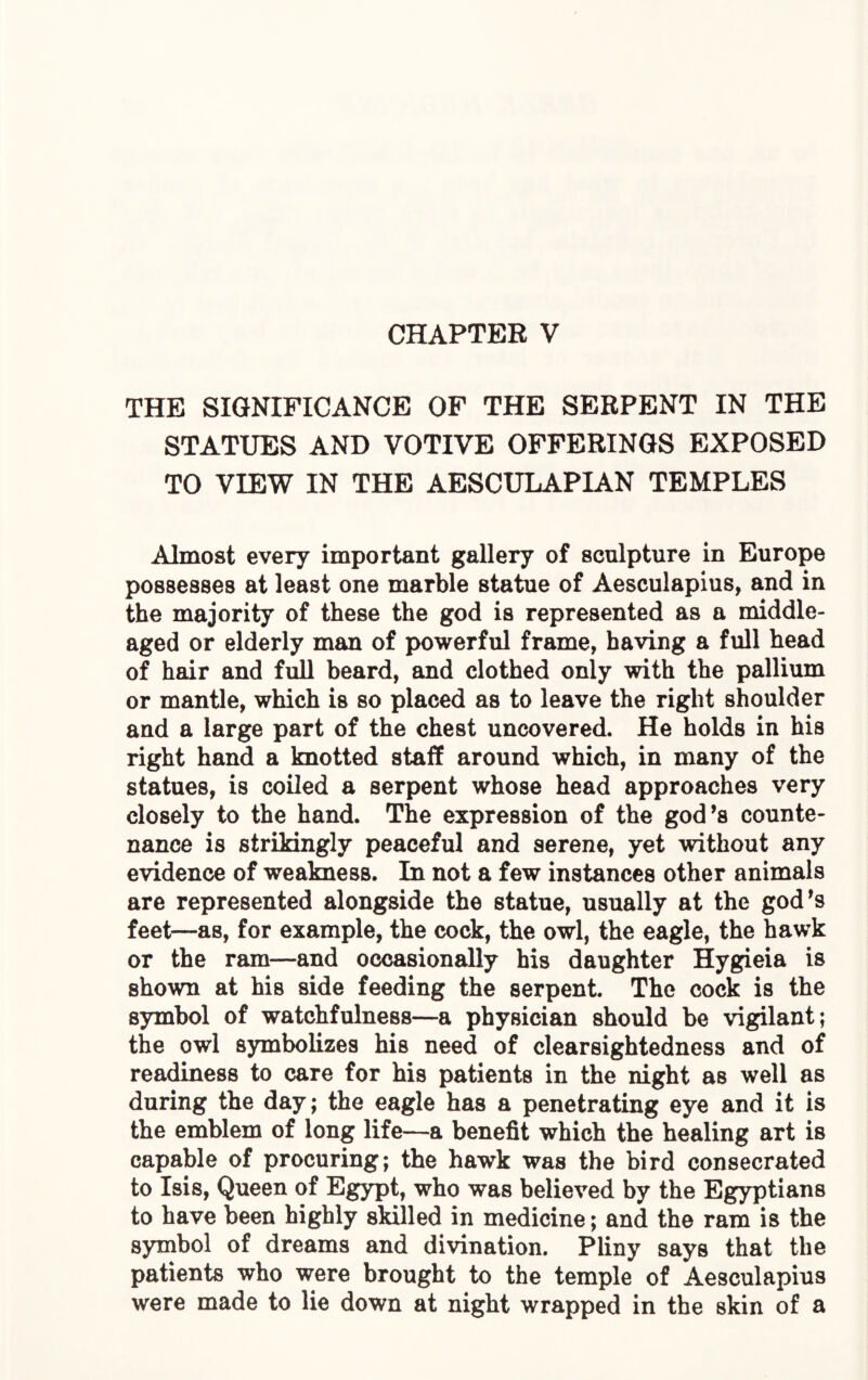 CHAPTER V THE SIGNIFICANCE OF THE SERPENT IN THE STATUES AND VOTIVE OFFERINGS EXPOSED TO VIEW IN THE AESCULAPIAN TEMPLES Almost every important gallery of sculpture in Europe possesses at least one marble statue of Aesculapius, and in the majority of these the god is represented as a middle- aged or elderly man of powerful frame, having a full head of hair and full beard, and clothed only with the pallium or mantle, which is so placed as to leave the right shoulder and a large part of the chest uncovered. He holds in his right hand a knotted staff around which, in many of the statues, is coiled a serpent whose head approaches very closely to the hand. The expression of the god’s counte¬ nance is strikingly peaceful and serene, yet without any evidence of weakness. In not a few instances other animals are represented alongside the statue, usually at the god’s feet—as, for example, the cock, the owl, the eagle, the hawk or the ram—and occasionally his daughter Hygieia is shown at his side feeding the serpent. The cock is the symbol of watchfulness—a physician should be vigilant; the owl symbolizes his need of clearsightedness and of readiness to care for his patients in the night as well as during the day; the eagle has a penetrating eye and it is the emblem of long life—a benefit which the healing art is capable of procuring; the hawk was the bird consecrated to Isis, Queen of Egypt, who was believed by the Egyptians to have been highly skilled in medicine; and the ram is the symbol of dreams and divination. Pliny says that the patients who were brought to the temple of Aesculapius were made to lie down at night wrapped in the skin of a