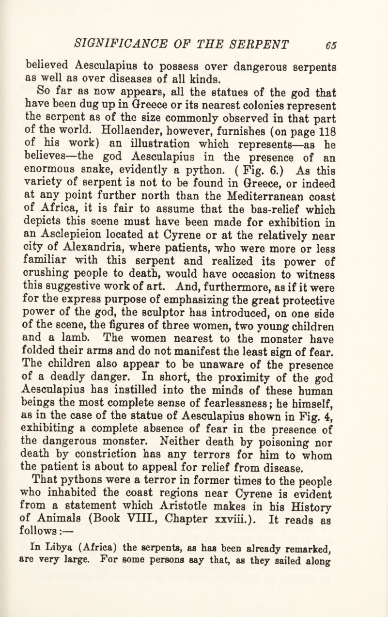 believed Aesculapius to possess over dangerous serpents as well as over diseases of all kinds. So far as now appears, all the statues of the god that have been dug up in Greece or its nearest colonies represent the serpent as of the size commonly observed in that part of the world. Hollaender, however, furnishes (on page 118 of his work) an illustration which represents—as he believes—the god Aesculapius in the presence of an enormous snake, evidently a python. ( Fig. 6.) As this variety of serpent is not to be found in Greece, or indeed at any point further north than the Mediterranean coast of Africa, it is fair to assume that the bas-relief which depicts this scene must have been made for exhibition in an Asclepieion located at Cyrene or at the relatively near city of Alexandria, where patients, who were more or less familiar with this serpent and realized its power of crushing people to death, would have occasion to witness this suggestive work of art. And, furthermore, as if it were for the express purpose of emphasizing the great protective power of the god, the sculptor has introduced, on one side of the scene, the figures of three women, two young children and a lamb. The women nearest to the monster have folded their arms and do not manifest the least sign of fear. The children also appear to be unaware of the presence of a deadly danger. In short, the proximity of the god Aesculapius has instilled into the minds of these human beings the most complete sense of fearlessness; he himself, as in the case of the statue of Aesculapius shown in Fig. 4, exhibiting a complete absence of fear in the presence of the dangerous monster. Neither death by poisoning nor death by constriction has any terrors for him to whom the patient is about to appeal for relief from disease. That pythons were a terror in former times to the people who inhabited the coast regions near Cyrene is evident from a statement which Aristotle makes in his History of Animals (Book VIII., Chapter xxviii.). It reads as follows:— In Libya (Africa) the serpents, as has been already remarked, are very large. For some persons say that, as they sailed along