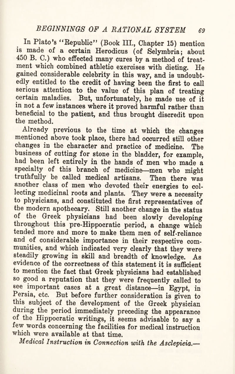 In Plato's uRepublic'' (Book III., Chapter 15) mention is made of a certain Herodicus (of Selymbria; about 450 B. C.) who effected many cures by a method of treat¬ ment which combined athletic exercises with dieting. He gained considerable celebrity in this way, and is undoubt¬ edly entitled to the credit of having been the first to call serious attention to the value of this plan of treating certain maladies. But, unfortunately, he made use of it in not a few instances where it proved harmful rather than beneficial to the patient, and thus brought discredit upon the method. Already previous to the time at which the changes mentioned above took place, there had occurred still other changes in the character and practice of medicine. The business of cutting for stone in the bladder, for example, had been left entirely in the hands of men who made a specialty of this branch of medicine—men who might truthfully be called medical artisans. Then there was another class of men who devoted their energies to col¬ lecting medicinal roots and plants. They were a necessity to physicians, and constituted the first representatives of the modern apothecary. Still another change in the status of the Greek physicians had been slowly developing throughout this pre-Hippocratic period, a change which tended more and more to make them men of self-reliance and of considerable importance in their respective com¬ munities, and which indicated very clearly that they were steadily growing in skill and breadth of knowledge. As evidence of the correctness of this statement it is sufficient to mention the fact that Greek physicians had established so good a reputation that they were frequently called to see important cases at a great distance—in Egypt, in Persia, etc. But before further consideration is given to this subject of the development of the Greek physician during the period immediately preceding the appearance of the Hippocratic writings, it seems advisable to say a few words concerning the facilities for medical instruction which were available at that time. Medical Instruction in Connection with the Asclepieia.—