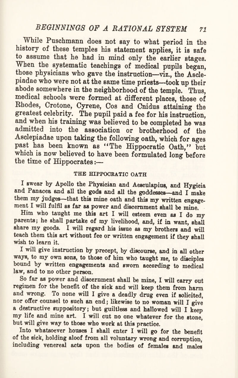 While Puschmann does not say to what period in the history of these temples his statement applies, it is safe to assume that he had in mind only the earlier stages. When the systematic teachings of medical pupils began, those physicians who gave the instruction—viz., the Ascle- piadae who were not at the same time priests—took up their abode somewhere in the neighborhood of the temple. Thus, medical schools were formed at different places, those of Rhodes, Crotone, Gyrene, Cos and Cnidus attaining the greatest celebrity. The pupil paid a fee for his instruction, and when his training was believed to be completed he was admitted into the association or brotherhood of the Asclepiadae upon taking the following oath, which for ages past has been known as “The Hippocratic Oath/' but which is now believed to have been formulated long before the time of Hippocrates:— THE HIPPOCBATIC OATH I swear by Apollo the Physician and Aesculapius, and Hygieia and Panacea and all the gods and all the goddesses—and I make them my judges—that this mine oath and this my written engage¬ ment I will fulfil as far as power and discernment shall be mine. Him who taught me this art I will esteem even as I do my parents; he shall partake of my livelihood, and, if in want, shall share my goods. I will regard his issue as my brothers and will teach them this art without fee or written engagement if they shall wish to learn it. I will give instruction by precept, by discourse, and in all other ways, to my own sons, to those of him who taught me, to disciples bound by written engagements and sworn according to medical law, and to no other person. So far as power and discernment shall be mine, I will carry out regimen for the benefit of the sick and will keep them from harm and wrong. To none will I give a deadly drug even if solicited, nor offer counsel to such an end; likewise to no woman will I give a destructive suppository; but guiltless and hallowed will I keep my life and mine art. I will cut no one whatever for the stone, but will give way to those who work at this practice. Into whatsoever houses I shall enter I will go for the benefit of the sick, holding aloof from all voluntary wrong and corruption, including venereal acts upon the bodies of females and males