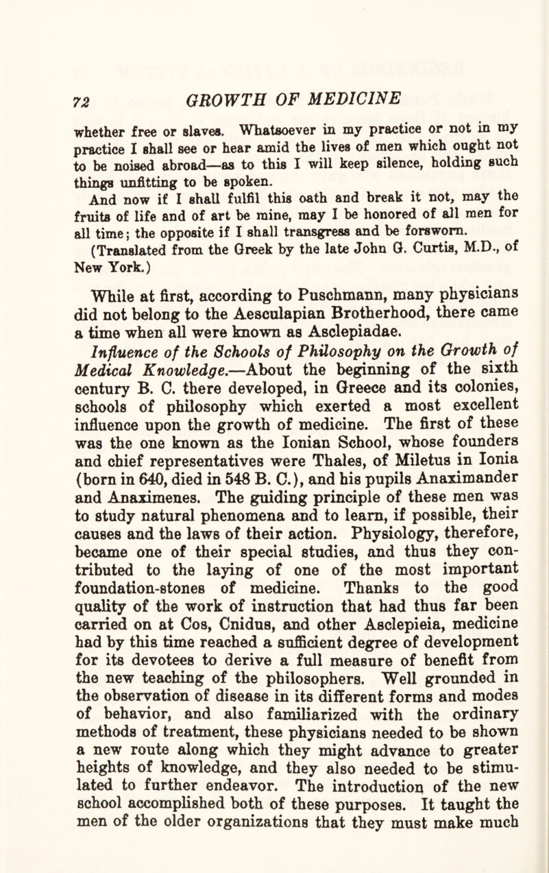 whether free or slaves. Whatsoever in my practice or not in my practice I shall see or hear amid the lives of men which ought not to be noised abroad—as to this I will keep silence, holding such things unfitting to be spoken. And now if I shall fulfil this oath and break it not, may the fruits of life and of art be mine, may I be honored of all men for all time; the opposite if I shall transgress and be forsworn. (Translated from the Greek by the late John G. Curtis, M.D., of New York.) While at first, according to Puschmann, many physicians did not belong to the Aesculapian Brotherhood, there came a time when all were known as Asclepiadae. Influence of the Schools of Philosophy on the Growth of Medical Knowledge.—About the beginning of the sixth century B. C. there developed, in Greece and its colonies, schools of philosophy which exerted a most excellent influence upon the growth of medicine. The first of these was the one known as the Ionian School, whose founders and chief representatives were Thales, of Miletus in Ionia (born in 640, died in 548 B. C.), and his pupils Anaximander and Anaximenes. The guiding principle of these men was to study natural phenomena and to learn, if possible, their causes and the laws of their action. Physiology, therefore, became one of their special studies, and thus they con¬ tributed to the laying of one of the most important foundation-stones of medicine. Thanks to the good quality of the work of instruction that had thus far been carried on at Cos, Cnidus, and other Asclepieia, medicine had by this time reached a sufficient degree of development for its devotees to derive a full measure of benefit from the new teaching of the philosophers. Well grounded in the observation of disease in its different forms and modes of behavior, and also familiarized with the ordinary methods of treatment, these physicians needed to be shown a new route along which they might advance to greater heights of knowledge, and they also needed to be stimu¬ lated to further endeavor. The introduction of the new school accomplished both of these purposes. It taught the men of the older organizations that they must make much