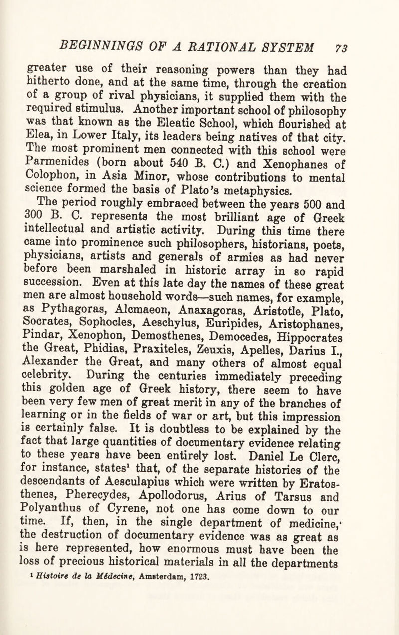 greater use of their reasoning powers than they had hitherto done, and at the same time, through the creation of a group of rival physicians, it supplied them with the required stimulus. Another important school of philosophy was that known as the Eleatic School, which flourished at Elea, in Lower Italy, its leaders being natives of that city. The most prominent men connected with this school were Parmenides (bora about 540 B. C.) and Xenophanes of Colophon, in Asia Minor, whose contributions to mental science formed the basis of Plato *s metaphysics. The period roughly embraced between the years 500 and 300 B. C. represents the most brilliant age of Greek intellectual and artistic activity. During this time there came into prominence such philosophers, historians, poets, physicians, artists and generals of armies as had never before been marshaled in historic array in so rapid succession. Even at this late day the names of these great men are almost household words—such names, for example, as Pythagoras, Alcmaeon, Anaxagoras, Aristotle, Plato, Socrates, Sophocles, Aeschylus, Euripides, Aristophanes, Pindar, Xenophon, Demosthenes, Democedes, Hippocrates the Great, Phidias, Praxiteles, Zeuxis, Apelles, Darius I., Alexander the Great, and many others of almost equal celebrity. During the centuries immediately preceding this golden age of Greek history, there seem to have been very few men of great merit in any of the branches of learning or in the fields of war or art, but this impression is certainly false. It is doubtless to be explained by the fact that large quantities of documentary evidence relating to these years have been entirely lost. Daniel Le Clerc, for instance, states1 that, of the separate histories of the descendants of Aesculapius which were written by Eratos¬ thenes, Pherecydes, Apollodorus, Arius of Tarsus and Polyanthus of Cyrene, not one has come down to our time. If, then, in the single department of medicine,1 the destruction of documentary evidence was as great as is here represented, how enormous must have been the loss of precious historical materials in all the departments 1 Histoire de la M6dec\ne> Amsterdam, 1723.