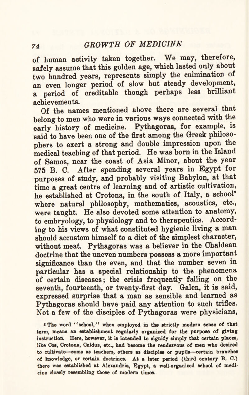 of human activity taken together. We may, therefore, safely assume that this golden age, which lasted only about two hundred years, represents simply the culmination of an even longer period of slow but steady development, a period of creditable though perhaps less brilliant achievements. Of the names mentioned above there are several that belong to men who were in various ways connected with the early history of medicine. Pythagoras, for example, is said to have been one of the first among the Qreek philoso¬ phers to exert a strong and double impression upon the medical teaching of that period. He was born in the Island of Samos, near the coast of Asia Minor, about the year 575 B. C. After spending several years in Egypt for purposes of study, and probably visiting Babylon, at that time a great centre of learning and of artistic cultivation, he established at Crotona, in the south of Italy, a school* where natural philosophy, mathematics, acoustics, etc., were taught. He also devoted some attention to anatomy, to embryology, to physiology and to therapeutics. Accord¬ ing to his views of what constituted hygienic living a man should accustom himself to a diet of the simplest character, without meat Pythagoras was a believer in the Chaldean doctrine that the uneven numbers possess a more important significance than the even, and that the number seven in particular has a special relationship to the phenomena of certain diseases; the crisis frequently falling on the seventh, fourteenth, or twenty-first day. Galen, it is said, expressed surprise that a man as sensible and learned as Pythagoras should have paid any attention to such trifles. Not a few of the disciples of Pythagoras were physicians, * The word 44 school,19 when employed in the strictly modern sense of that term, means an establishment regularly organized for the purpose of giving instruction. Here, however, it is intended to signify simply that certain places, like Cos, Crotona, Cnidus, etc., had become the rendezvous of men who desired to cultivate—some as teachers, others as disciples or pupils—certain branches of knowledge, or certain doctrines. At a later period (third century B. C.) there was established at Alexandria, Egypt, a well-organized school of medi¬ cine closely resembling those of modern times.