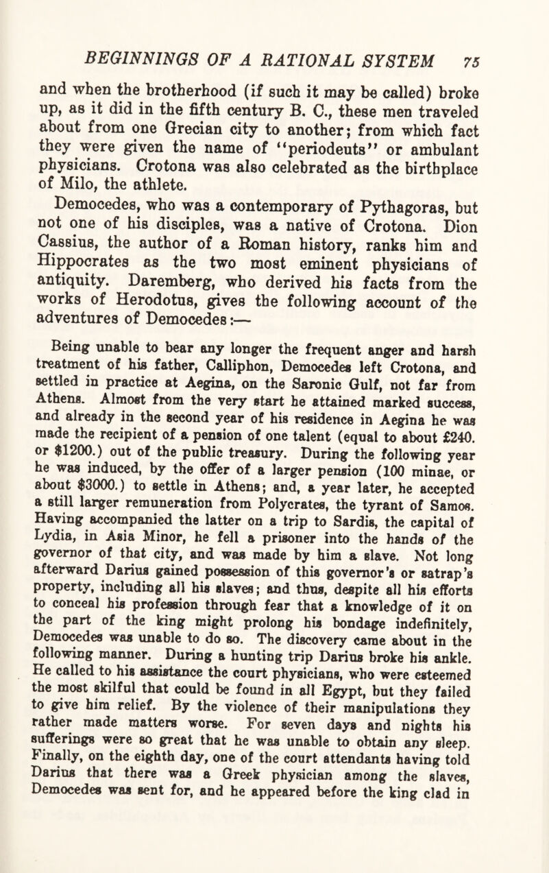 and when the brotherhood (if such it may be called) broke up, as it did in the fifth century B. C., these men traveled about from one Grecian city to another; from which fact they were given the name of “periodeuts” or ambulant physicians. Crotona was also celebrated as the birthplace of Milo, the athlete. Democedes, who was a contemporary of Pythagoras, but not one of his disciples, was a native of Crotona. Dion Cassius, the author of a Roman history, ranks him and Hippocrates as the two most eminent physicians of antiquity. Daremberg, who derived his facts from the works of Herodotus, gives the following account of the adventures of Democedes:— Being unable to bear any longer the frequent anger and harsh treatment of his father, Calliphon, Democedes left Crotona, and settled in practice at Aegina, on the Saronic Gulf, not far from Athens. Almost from the very start he attained marked success, and already in the second year of his residence in Aegina he was made the recipient of a pension of one talent (equal to about £240. or $1200.) out of the public treasury. During the following year he was induced, by the offer of a larger pension (100 minae, or about $3000.) to settle in Athens; and, a year later, he accepted a still larger remuneration from Polycrates, the tyrant of Samos. Having accompanied the latter on a trip to Sardis, the capital of Lydia, in Asia Minor, he fell a prisoner into the hands of the governor of that city, and was made by him a slave. Not long afterward Darius gained possession of this governor’s or satrap’s property, including all his slaves; and thus, despite all his efforts to conceal his profession through fear that a knowledge of it on the part of the king might prolong his bondage indefinitely, Democedes was unable to do so. The discovery came about in the following manner. During a hunting trip Darins broke his ankle. He called to his assistance the court physicians, who were esteemed the most skilful that could be found in all Egypt, but they failed to give him relief. By the violence of their manipulations they rather made matters worse. For seven days and nights his sufferings were so great that he was unable to obtain any sleep. Finally, on the eighth day, one of the court attendants having told Darius that there was a Greek physician among the slaves, Democedes was sent for, and he appeared before the king clad in