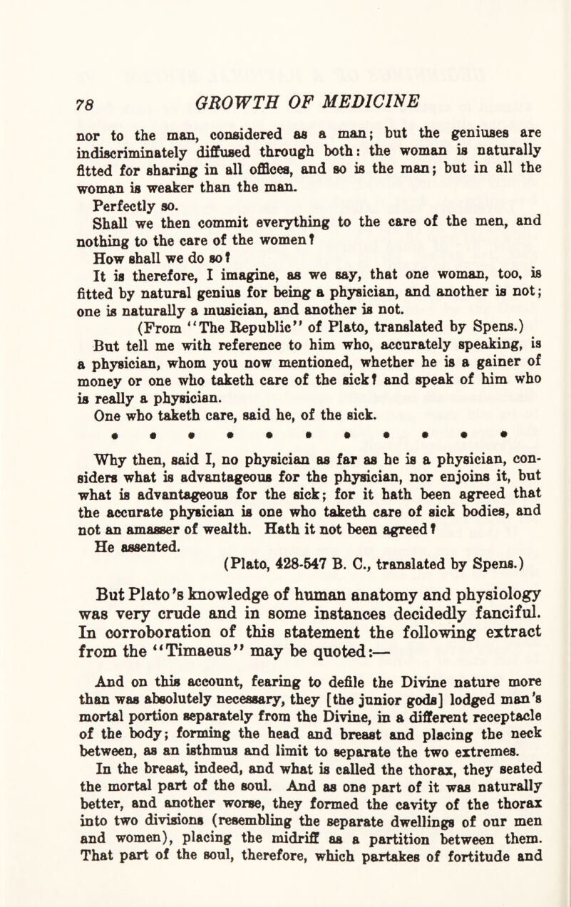 nor to the man, considered as a man; but the geniuses are indiscriminately diffused through both: the woman is naturally fitted for sharing in all offices, and so is the man; but in all the woman is weaker than the man. Perfectly so. Shall we then commit everything to the care of the men, and nothing to the care of the women t How shall we do so? It is therefore, I imagine, as we say, that one woman, too, is fitted by natural genius for being a physician, and another is not; one is naturally a musician, and another is not. (From “The Republic” of Plato, translated by Spens.) But tell me with reference to him who, accurately speaking, is a physician, whom you now mentioned, whether he is a gainer of money or one who taketh care of the sick? and speak of him who is really a physician. One who taketh care, said he, of the sick. • •••••••••• Why then, said I, no physician as far as he is a physician, con¬ siders what is advantageous for the physician, nor enjoins it, but what is advantageous for the sick; for it hath been agreed that the accurate physician is one who taketh care of sick bodies, and not an amasser of wealth. Hath it not been agreed f He assented. (Plato, 428-547 B. C., translated by Spens.) But Plato *s knowledge of human anatomy and physiology was very crude and in some instances decidedly fanciful. In corroboration of this statement the following extract from the 4 ‘ Timaeus7 7 may be quoted:— And on this account, fearing to defile the Divine nature more than was absolutely necessary, they [the junior gods] lodged man’s mortal portion separately from the Divine, in a different receptacle of the body; forming the head and breast and placing the neck between, as an isthmus and limit to separate the two extremes. In the breast, indeed, and what is called the thorax, they seated the mortal part of the soul. And as one part of it was naturally better, and another worse, they formed the cavity of the thorax into two divisions (resembling the separate dwellings of our men and women), placing the midriff as a partition between them. That part of the soul, therefore, which partakes of fortitude and