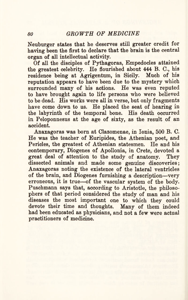 Neuburger states that he deserves still greater credit for having been the first to declare that the brain is the central organ of all intellectual activity. Of all the disciples of Pythagoras, Empedocles attained the greatest celebrity. He flourished about 444 B. C., his residence being at Agrigentum, in Sicily. Much of his reputation appears to have been due to the mystery which surrounded many of his actions. He was even reputed to have brought again to life persons who were believed to be dead. His works were all in verse, but only fragments have come down to us. He placed the seat of hearing in the labyrinth of the temporal bone. His death occurred in Peloponnesus at the age of sixty, as the result of an accident. Anaxagoras was born at Clazomenae, in Ionia, 500 B. C. He was the teacher of Euripides, the Athenian poet, and Pericles, the greatest of Athenian statesmen. He and his contemporary, Diogenes of Apollonia, in Crete, devoted a great deal of attention to the study of anatomy. They dissected animals and made some genuine discoveries; Anaxagoras noting the existence of the lateral ventricles of the brain, and Diogenes furnishing a description—very erroneous, it is true—of the vascular system of the body. Puschmann says that, according to Aristotle, the philoso¬ phers of that period considered the study of man and his diseases the most important one to which they could devote their time and thoughts. Many of them indeed had been educated as physicians, and not a few were actual practitioners of medicine.