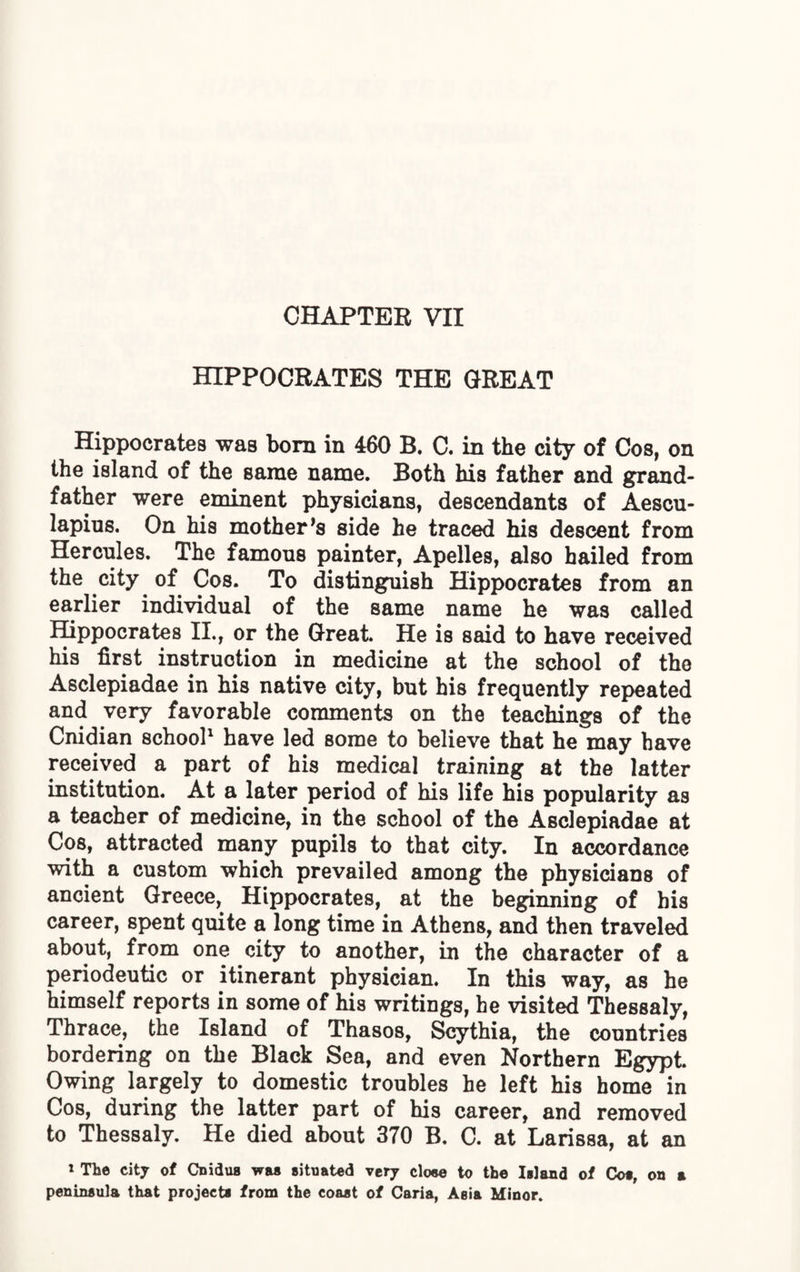 CHAPTER VII HIPPOCRATES THE GREAT Hippocrates was born in 460 B. C. in the city of Cos, on the island, of the same name. Both his father and grand¬ father were eminent physicians, descendants of Aescu¬ lapius. On his mother’s side he traced his descent from Hercules. The famous painter, Apelles, also hailed from the city of Cos. To distinguish Hippocrates from an earlier individual of the same name he was called Hippocrates II., or the Great. He is said to have received his first instruction in medicine at the school of the Asclepiadae in his native city, but his frequently repeated and very favorable comments on the teachings of the Cnidian school1 have led some to believe that he may have received a part of his medical training at the latter institution. At a later period of his life his popularity as a teacher of medicine, in the school of the Asclepiadae at Cos, attracted many pupils to that city. In accordance with a custom which prevailed among the physicians of ancient Greece, Hippocrates, at the beginning of his career, spent quite a long time in Athens, and then traveled about, from one city to another, in the character of a periodeutic or itinerant physician. In this way, as he himself reports in some of his writings, he visited Thessaly, Thrace, the Island of Thasos, Scythia, the countries bordering on the Black Sea, and even Northern Egypt. Owing largely to domestic troubles he left his home in Cos, during the latter part of his career, and removed to Thessaly. He died about 370 B. C. at Larissa, at an 1 The city of Cnidus was situated very cloee to tb© Island of Cot, on a peninsula that projects from the coaat of Caria, Aeia Minor