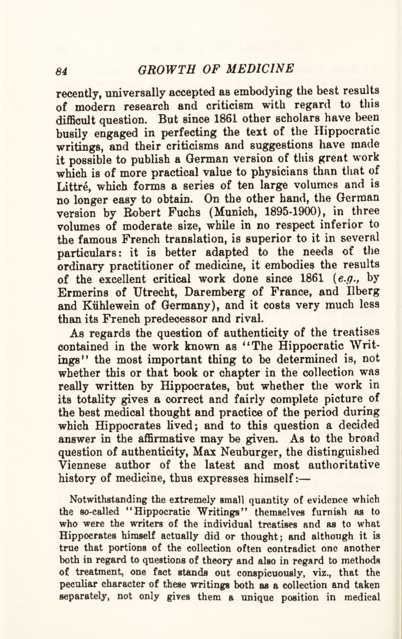 recently, universally accepted as embodying the best results of modern research and criticism with regard to this difficult question. But since 1861 other scholars have been busily engaged in perfecting the text of the Hippocratic writings, and their criticisms and suggestions have made it possible to publish a German version of this great work which is of more practical value to physicians than that of Littre, which forms a series of ten large volumes and is no longer easy to obtain. On the other hand, the German version by Robert Fuchs (Munich, 1895-1900), in three volumes of moderate size, while in no respect inferior to the famous French translation, is superior to it in several particulars: it is better adapted to the needs of the ordinary practitioner of medicine, it embodies the results of the excellent critical work done since 1861 (e.g., by Ermerins of Utrecht, Daremberg of France, and Ilberg and Kiihlewein of Germany), and it costs very much less than its French predecessor and rival. As regards the question of authenticity of the treatises contained in the work known as 4 4 The Hippocratic Writ¬ ings’9 the most important thing to be determined is, not whether this or that book or chapter in the collection was really written by Hippocrates, but whether the work in its totality gives a correct and fairly complete picture of the best medical thought and practice of the period during which Hippocrates lived; and to this question a decided answer in the affirmative may be given. As to the broad question of authenticity, Max Neuburger, the distinguished Viennese author of the latest and most authoritative history of medicine, thus expresses himself:— Notwithstanding the extremely small quantity of evidence which the so-called ‘‘Hippocratic Writings” themselves furnish as to who were the writers of the individual treatises and as to what Hippocrates himself actually did or thought; and although it is true that portions of the collection often contradict one another both in regard to questions of theory and also in regard to methods of treatment, one fact stands out conspicuously, viz., that the peculiar character of these writings both as a collection and taken separately, not only gives them a unique position in medical