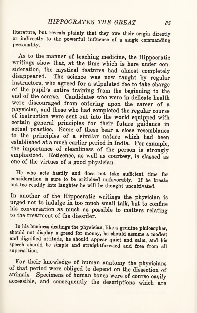 literature, but reveals plainly that they owe their origin directly or indirectly to the powerful influence of a single commanding personality. As to the manner of teaching medicine, the Hippocratic writings show that, at the time which is here under con¬ sideration, the mystical features had almost completely disappeared. The science was now taught by regular instructors, who agreed for a stipulated fee to take charge of the pupil *8 entire training from the beginning to the end of the course. Candidates who were in delicate health were discouraged from entering upon the career of a physician, and those who had completed the regular course of instruction were sent out into the world equipped with certain general principles for their future guidance in actual practice. Some of these bear a close resemblance to the principles of a similar nature which had been established at a much earlier period in India. For example, the importance of cleanliness of the person is strongly emphasized. Reticence, as well as courtesy, is classed as one of the virtues of a good physician. He who acts hastily and does not take sufficient time for consideration is sure to be criticised unfavorably. If he breaks out too readily into laughter he will be thought uncultivated. In another of the Hippocratic writings the physician is urged not to indulge in too much Bmall talk, but to confine his conversation as much as possible to matters relating to the treatment of the disorder. In his business dealings the physician, like a genuine philosopher, should not display a greed for money, he should assume a modest and dignified attitude, he Bhould appear quiet and calm, and his speech should be simple and straightforward and free from all superstition. For their knowledge of human anatomy the physicians of that period were obliged to depend on the dissection of animals. Specimens of human bones were of course easily accessible, and consequently the descriptions which are