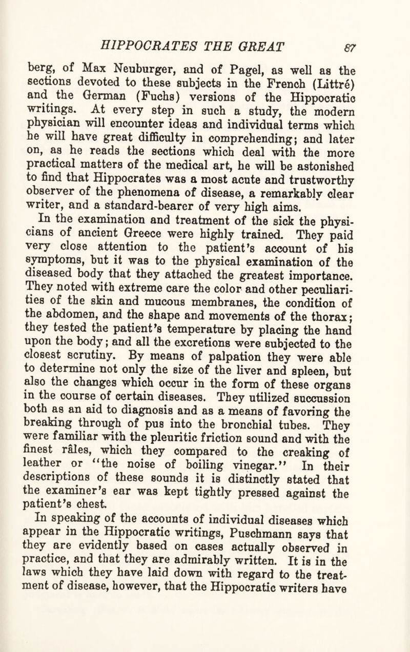 berg, of Max Neuburger, and of Pagel, as well as the sections devoted to these subjects in the French (Littre) and the German (Fuchs) versions of the Hippocratic writings. At every step in such a study, the modem physician will encounter ideas and individual terms which he will have great difficulty in comprehending; and later on, as he reads the sections which deal with the more practical matters of the medical art, he will be astonished to find that Hippocrates was a most acute and trustworthy observer of the phenomena of disease, a remarkably clear writer, and a standard-bearer of very high aims. In the examination and treatment of the sick the physi¬ cians of ancient Greece were highly trained. They paid very close attention to the patient’s account of his symptoms, hut it was to the physical examination of the diseased body that they attached the greatest importance. They noted with extreme care the color and other peculiari¬ ties of the skin and mucous membranes, the condition of the abdomen, and the shape and movements of the thorax; they tested the patient’s temperature by placing the hand upon the body; and all the excretions were subjected to the closest scrutiny. By means of palpation they were able to determine not only the size of the liver and spleen, but also the changes which occur in the form of these organs in the course of certain diseases. They utilized succussion both as an aid to diagnosis and as a means of favoring the breaking through of pus into the bronchial tubes. They were familiar with the pleuritic friction sound and with the finest rales, which they compared to the creaking of leather or “the noise of boiling vinegar.” In their descriptions of these sounds it is distinctly stated that the examiner’s ear was kept tightly pressed against the patient’s chest. In speaking of the accounts of individual diseases which appear in the Hippocratic writings, Puschmann says that they are evidently based on cases actually observed in practice, and that they are admirably written. It is in the laws which they have laid down with regard to the treat¬ ment of disease, however, that the Hippocratic writers have