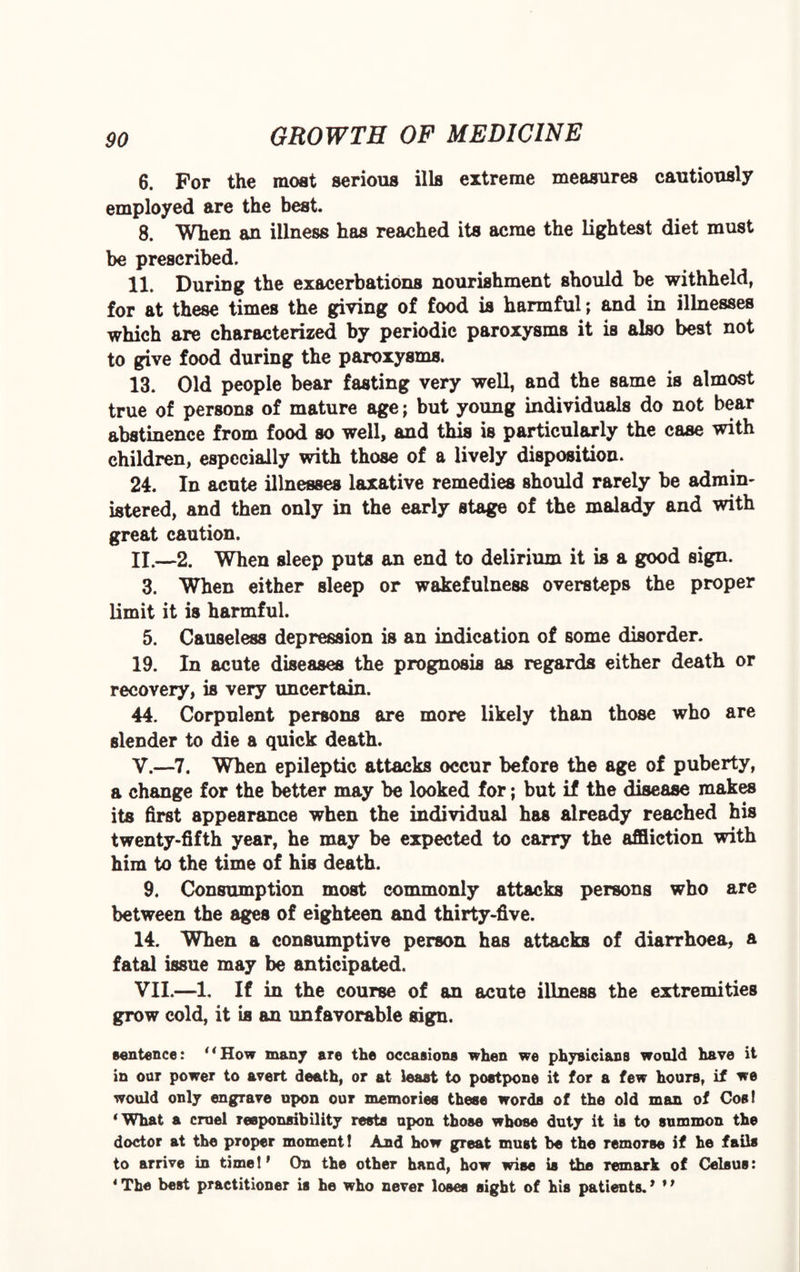 6. For the moat serious ills extreme measures cautiously employed are the best. 8. When an illness has reached its acme the lightest diet must be prescribed. 11. During the exacerbations nourishment should be withheld, for at these times the giving of food is harmful; and in illnesses which are characterized by periodic paroxysms it is also best not to give food during the paroxysms. 13. Old people bear fasting very well, and the same is almost true of persons of mature age; but young individuals do not bear abstinence from food so well, and this is particularly the case with children, especially with those of a lively disposition. 24. In acute illnesses laxative remedies should rarely be admin¬ istered, and then only in the early stage of the malady and with great caution. II.—2. When sleep puts an end to delirium it is a good sign. 3. When either sleep or wakefulness oversteps the proper limit it is harmful. 5. Causeless depression is an indication of some disorder. 19. In acute diseases the prognosis as regards either death or recovery, is very uncertain. 44. Corpulent persons are more likely than those who are slender to die a quick death. V.—7. When epileptic attacks occur before the age of puberty, a change for the better may he looked for; but if the disease makes its first appearance when the individual has already reached his twenty-fifth year, he may be expected to carry the affliction with him to the time of his death. 9. Consumption most commonly attacks persons who are between the ages of eighteen and thirty-five. 14. When a consumptive person has attacks of diarrhoea, a fatal issue may be anticipated. VII.—1. If in the course of an acute illness the extremities grow cold, it is an unfavorable sign. sentence: “How many are the occasions when we physicians would have it in our power to avert death, or at least to postpone it for a few hours, if we would only engrave upon our memories these words of the old man of Cos! 4What a cruel responsibility rests upon those whose duty it is to summon the doctor at the proper moment! And how great must be the remorse if he fails to arrive in time!' On the other hand, how wise is the remark of Celsus: 4 The best practitioner is he who never loses sight of his patients.' *'