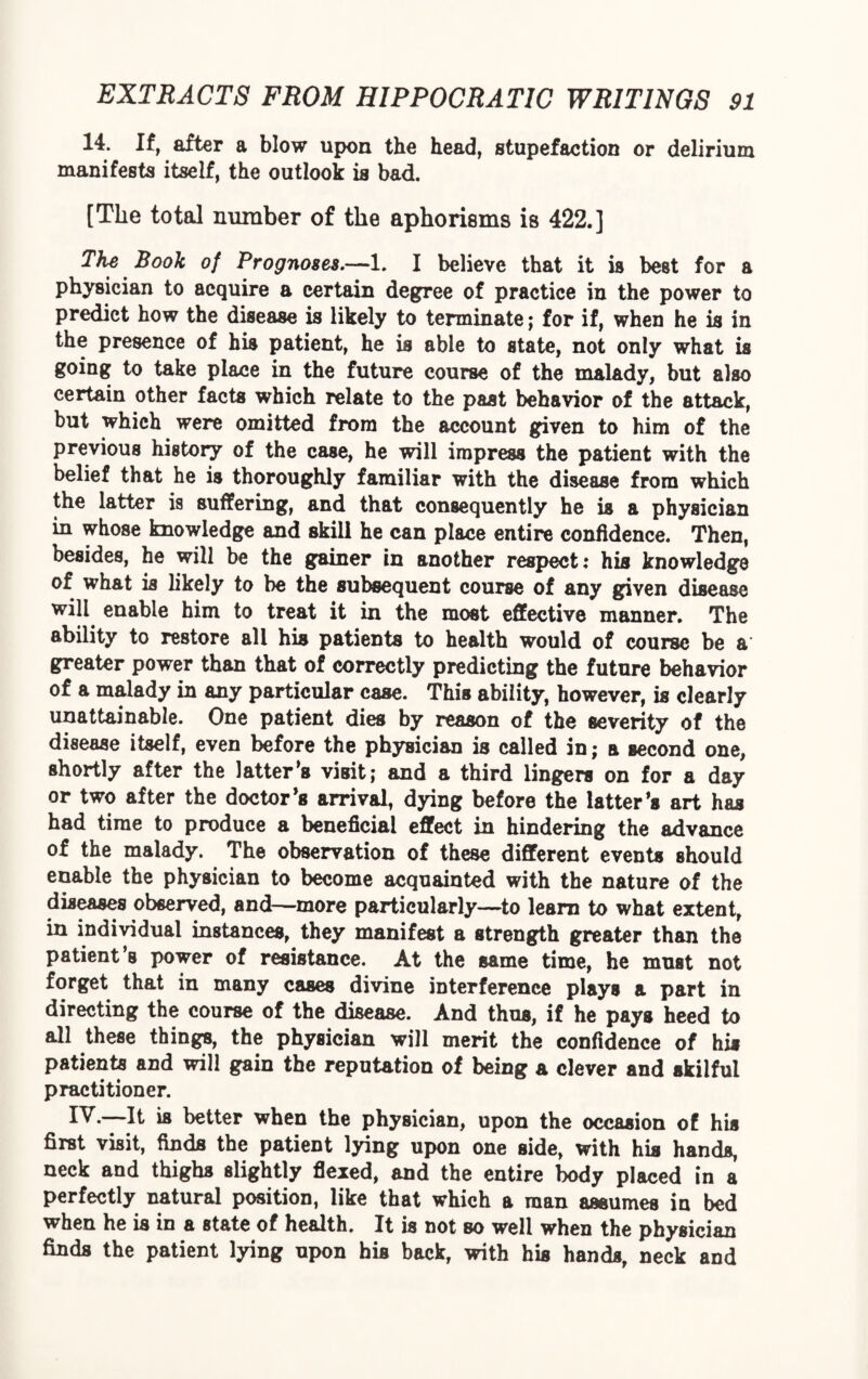 14. If, after a blow upon the head, stupefaction or delirium manifests itself, the outlook is bad. [The total number of the aphorisms is 422.] The Book of Prognoses.—1. I believe that it is best for a physician to acquire a certain degree of practice in the power to predict how the disease is likely to terminate; for if, when he is in the presence of his patient, he is able to state, not only what is going to take place in the future course of the malady, but also certain other facts which relate to the past behavior of the attack, but which were omitted from the account given to him of the previous history of the case, he will impress the patient with the belief that he is thoroughly familiar with the disease from which the latter is suffering, and that consequently he is a physician in whose knowledge and skill he can place entire confidence. Then, besides, he will be the gainer in another respect: his knowledge of what is likely to be the subsequent course of any given disease will enable him to treat it in the most effective manner. The ability to restore all his patients to health would of course be a greater power than that of correctly predicting the future behavior of a malady in any particular case. This ability, however, is clearly unattainable. One patient dies by reason of the severity of the disease itself, even before the physician is called in; a Becond one, shortly after the latter’s visit; and a third lingers on for a day or two after the doctor’s arrival, dying before the latter’s art has had time to produce a beneficial effect in hindering the advance of the malady. The observation of these different events should enable the physician to become acquainted with the nature of the diseases observed, and—more particularly—to learn to what extent, in individual instances, they manifest a strength greater than the patient’s power of resistance. At the same time, he must not forget that in many cases divine interference plays a part in directing the course of the disease. And thus, if he pays heed to all these things, the physician will merit the confidence of his patients and will gain the reputation of being a clever and skilful practitioner. IV.—It is better when the physician, upon the occasion of his first visit, finds the patient lying upon one side, with his hands, neck and thighs slightly flexed, and the entire body placed in a perfectly natural position, like that which a man assumes in bed when he is in a state of health. It is not so well when the physician finds the patient lying upon his back, with his hands, neck and