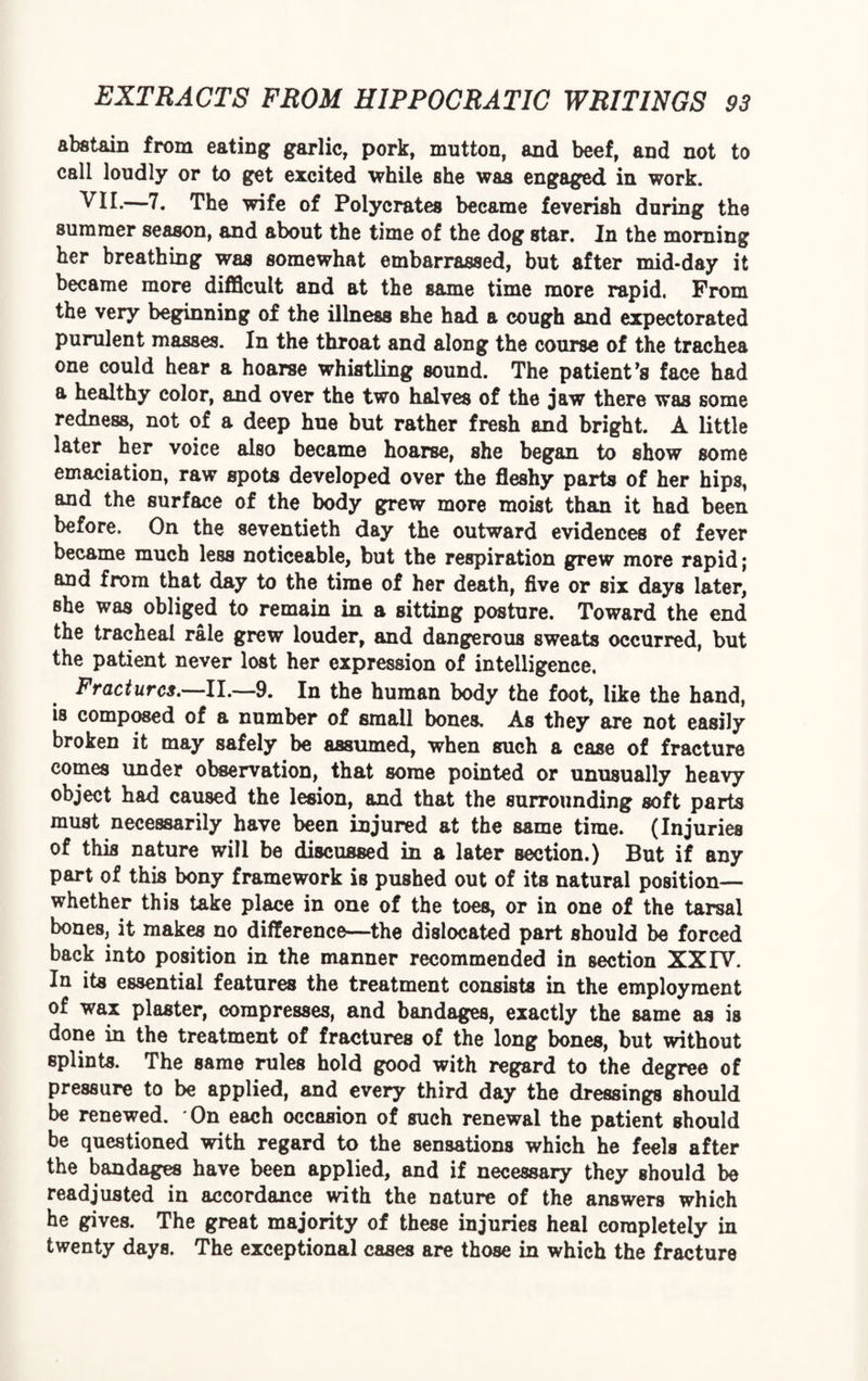 abstain from eating garlic, pork, mutton, and beef, and not to call loudly or to get excited while she was engaged in work. VII.—7. The wife of Polycrates became feverish during the summer season, and about the time of the dog star. In the morning her breathing was somewhat embarrassed, but after mid-day it became more difficult and at the same time more rapid. From the very beginning of the illness she had a cough and expectorated purulent masses. In the throat and along the course of the trachea one could hear a hoarse whistling sound. The patient’s face had a healthy color, and over the two halves of the jaw there was some redness, not of a deep hue but rather fresh and bright. A little later her voice also became hoarse, she began to show some emaciation, raw spots developed over the fleshy parts of her hips, and the surface of the body grew more moist than it had been before. On the seventieth day the outward evidences of fever became much less noticeable, but the respiration grew more rapid; and from that day to the time of her death, five or six days later, she was obliged to remain in a sitting posture. Toward the end the tracheal rale grew louder, and dangerous sweats occurred, but the patient never lost her expression of intelligence. Fractures.—II,—9. In the human body the foot, like the hand, is composed of a number of small bones. As they are not easily broken it may safely be assumed, when such a case of fracture comes under observation, that some pointed or unusually heavy object had caused the lesion, and that the surrounding soft parts must necessarily have been injured at the same time. (Injuries of this nature will be discussed in a later section.) But if any part of this bony framework is pushed out of its natural position— whether this take place in one of the toes, or in one of the tarsal bones, it makes no difference—the dislocated part should be forced back into position in the manner recommended in section XXIV. In its essential features the treatment consists in the employment of wax plaster, compresses, and bandages, exactly the same as is done in the treatment of fractures of the long bones, but without splints. The same rules hold good with regard to the degree of pressure to be applied, and every third day the dressings should be renewed. On each occasion of such renewal the patient should be questioned with regard to the sensations which he feels after the bandages have been applied, and if necessary they should be readjusted in accordance with the nature of the answers which he gives. The great majority of these injuries heal completely in twenty days. The exceptional cases are those in which the fracture