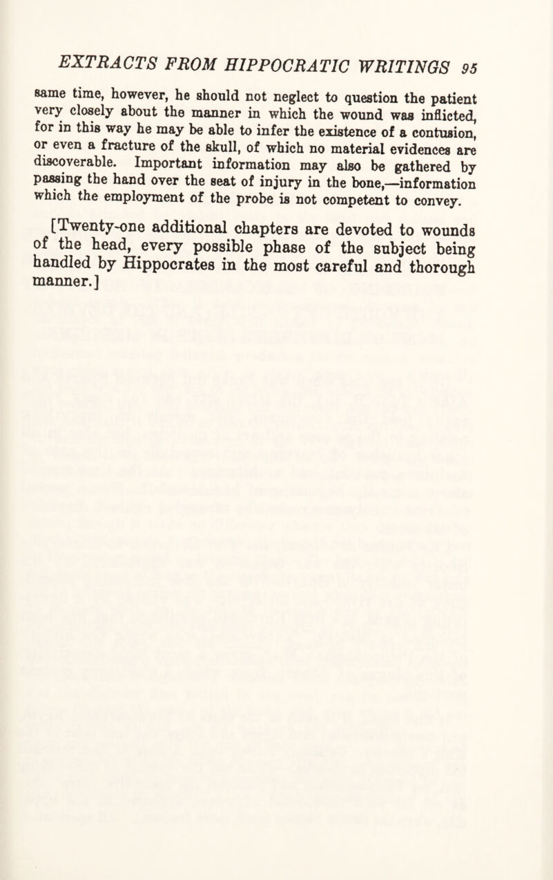 same time, however, he should not neglect to question the patient very closely about the manner in which the wound was inflicted, for in this way he may be able to infer the existence of a contusion, or even a fracture of the skull, of which no material evidences are discoverable. Important information may also be gathered by passing the hand over the seat of injury in the bone,—information which the employment of the probe is not competent to convey. [Twenty-one additional chapters are devoted to wounds of the head, every possible phase of the subject being handled by Hippocrates in the most careful and thorough manner.]