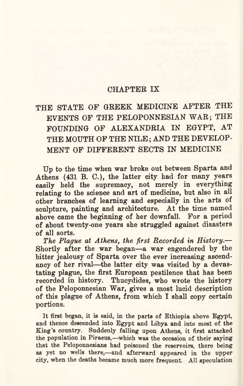 CHAPTER IX THE STATE OF GREEK MEDICINE AFTER THE EVENTS OF THE PELOPONNESIAN WAR; THE FOUNDING OF ALEXANDRIA IN EGYPT, AT THE MOUTH OF THE NILE; AND THE DEVELOP¬ MENT OF DIFFERENT SECTS IN MEDICINE Up to the time when war broke out between Sparta and Athens (431 B. C.), the latter city had for many years easily held the supremacy, not merely in everything relating to the science and art of medicine, but also in all other branches of learning and especially in the arts of sculpture, painting and architecture. At the time named above came the beginning of her downfall. For a period of about twenty-one years she struggled against disasters of all sorts. The Plague at Athens, the first Recorded in History.— Shortly after the war began—a war engendered by the bitter jealousy of Sparta over the ever increasing ascend¬ ancy of her rival—the latter city was visited by a devas¬ tating plague, the first European pestilence that has been recorded in history. Thucydides, who wrote the history of the Peloponnesian War, gives a most lucid description of this plague of Athens, from which I shall copy certain portions. It first began, it is said, in the parts of Ethiopia above Egypt, and thence descended into Egypt and Libya and into most of the King’s country. Suddenly falling upon Athens, it first attacked the population in Piraeus,—which was the occasion of their saying that the Peloponnesians had poisoned the reservoirs, there being as yet no wells there,—and afterward appeared in the upper city, when the deaths became much more frequent. All speculation