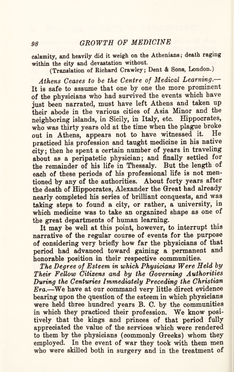 calamity, and heavily did it weigh on the Athenians; death raging within the city and devastation without. (Translation of Richard Crawley; Dent & Sons, London.) Athens Ceases to be the Centre of Medical Learning.— It is safe to assume that one by one the more prominent of the physicians who had survived the events which have just been narrated, must have left Athens and taken up their abode in the various cities of Asia Minor and the neighboring islands, in Sicily, in Italy, etc. Hippocrates, who was thirty years old at the time when the plague broke out in Athens, appears not to have witnessed it. He practiced his profession and taught medicine in his native city; then he spent a certain number of years in traveling about as a peripatetic physician; and finally settled for the remainder of his life in Thessaly. But the length of each of these periods of his professional life is not men¬ tioned by any of the authorities. About forty years after the death of Hippocrates, Alexander the Great had already nearly completed his series of brilliant conquests, and was taking steps to found a city, or rather, a university, in which medicine was to take an organized shape as one of the great departments of human learning. It may be well at this point, however, to interrupt this narrative of the regular course of events for the purpose of considering very briefly how far the physicians of that period had advanced toward gaining a permanent and honorable position in their respective communities. The Degree of Esteem in which Physicians Were Held by Their Fellow Citizens and by the Governing Authorities During the Centuries Immediately Preceding the Christian Era.—We have at our command very little direct evidence bearing upon the question of the esteem in which physicians were held three hundred years B. C. by the communities in which they practiced their profession. We know posi¬ tively that the kings and princes of that period fully appreciated the value of the services which were rendered to them by the physicians (commonly Greeks) whom they employed. In the event of war they took with them men who were skilled both in surgery and in the treatment of