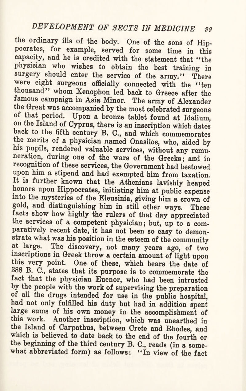 the ordinary ills of the body. One of the sons of Hip¬ pocrates, for example, served for some time in this capacity, and he is credited with the statement that “the physician who wishes to obtain the best training in surgery should enter the service of the army.” There were eight surgeons officially connected with the “ten thousand” whom Xenophon led back to Greece after the famous campaign in Asia Minor. The army of Alexander the Great was accompanied by the most celebrated surgeons of that period. Upon a bronze tablet found at Idalium, on the Island of Cyprus, there is an inscription which dates back to the fifth century B. C., and which commemorates the merits of a physician named Onasilos, who, aided by his pupils, rendered valuable services, without any remu¬ neration, during one of the wars of the Greeks; and in recognition of these services, the Government had bestowed upon him a stipend and had exempted him from taxation. It is further known that the Athenians lavishly heaped honors upon Hippocrates, initiating him at public expense into the mysteries of the Eleusinia, giving him a crown of gold, and distinguishing him in still other ways. These facts show how highly the rulers of that day appreciated the services of a competent physician; but, up to a com¬ paratively recent date, it has not been so easy to demon¬ strate what was his position in the esteem of the community at large. The discovery, not many years ago, of two inscriptions in Greek throw a certain amount of light upon this very point. One of these, which bears the date of 388 B. C., states that its purpose is to commemorate the fact that the physician Euenor, who had been intrusted by the people with the work of supervising the preparation of all the drugs intended for use in the public hospital, had not only fulfilled his duty but had in addition spent large sums of his own money in the accomplishment of this work. Another inscription, which was unearthed in the Island of Carpathus, between Crete and Rhodes, and which is believed to date back to the end of the fourth or the beginning of the third century B. C., reads (in a some¬ what abbreviated form) as follows: “In view of the fact