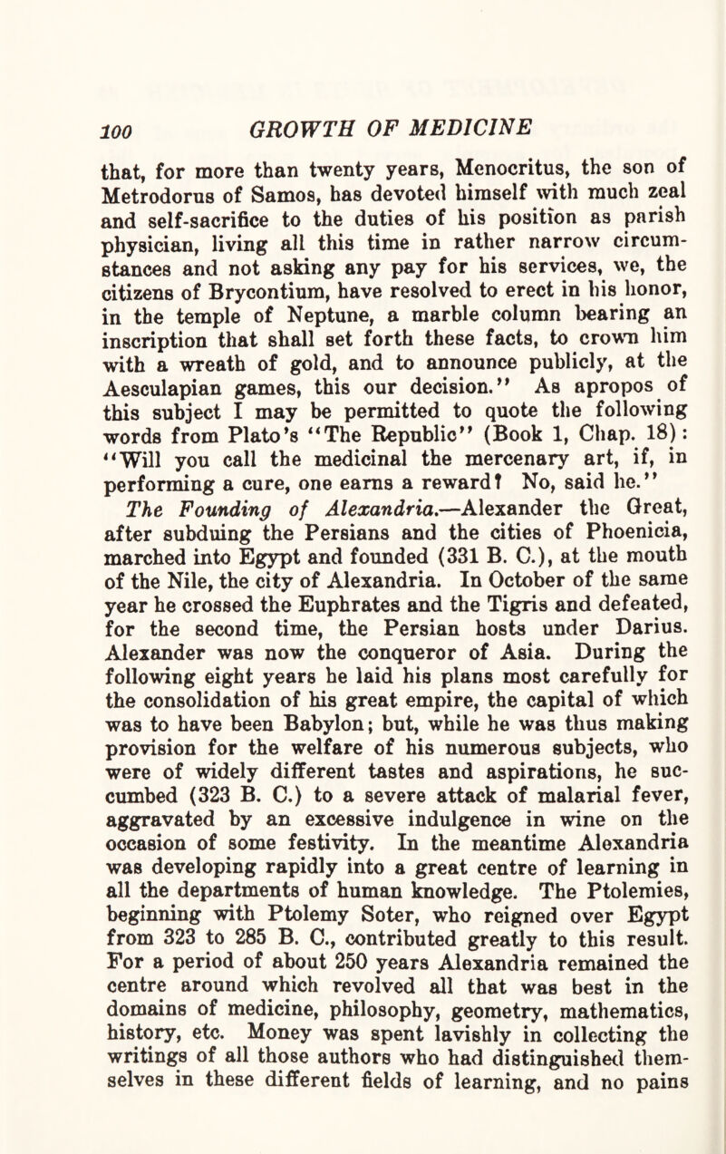 that, for more than twenty years, Menocritus, the son of Metrodorns of Samos, has devoted himself with much zeal and self-sacrifice to the duties of his position as parish physician, living all this time in rather narrow circum¬ stances and not asking any pay for his services, we, the citizens of Brycontium, have resolved to erect in his honor, in the temple of Neptune, a marble column bearing an inscription that shall set forth these facts, to crown him with a wreath of gold, and to announce publicly, at the Aesculapian games, this our decision. ” As apropos of this subject I may be permitted to quote the following words from Plato’s “The Republic” (Book 1, Chap. 18): “Will you call the medicinal the mercenary art, if, in performing a cure, one earns a reward t No, said he.9 9 The Founding of Alexandria.—Alexander the Great, after subduing the Persians and the cities of Phoenicia, marched into Egypt and founded (331 B. C.), at the mouth of the Nile, the city of Alexandria. In October of the same year he crossed the Euphrates and the Tigris and defeated, for the second time, the Persian hosts under Darius. Alexander was now the conqueror of Asia. During the following eight years he laid his plans most carefully for the consolidation of his great empire, the capital of which was to have been Babylon; but, while he was thus making provision for the welfare of his numerous subjects, who were of widely different tastes and aspirations, he suc¬ cumbed (323 B. C.) to a severe attack of malarial fever, aggravated by an excessive indulgence in wine on the occasion of some festivity. In the meantime Alexandria was developing rapidly into a great centre of learning in all the departments of human knowledge. The Ptolemies, beginning with Ptolemy Soter, who reigned over Egypt from 323 to 285 B. C., contributed greatly to this result. For a period of about 250 years Alexandria remained the centre around which revolved all that was best in the domains of medicine, philosophy, geometry, mathematics, history, etc. Money was spent lavishly in collecting the writings of all those authors who had distinguished them¬ selves in these different fields of learning, and no pains