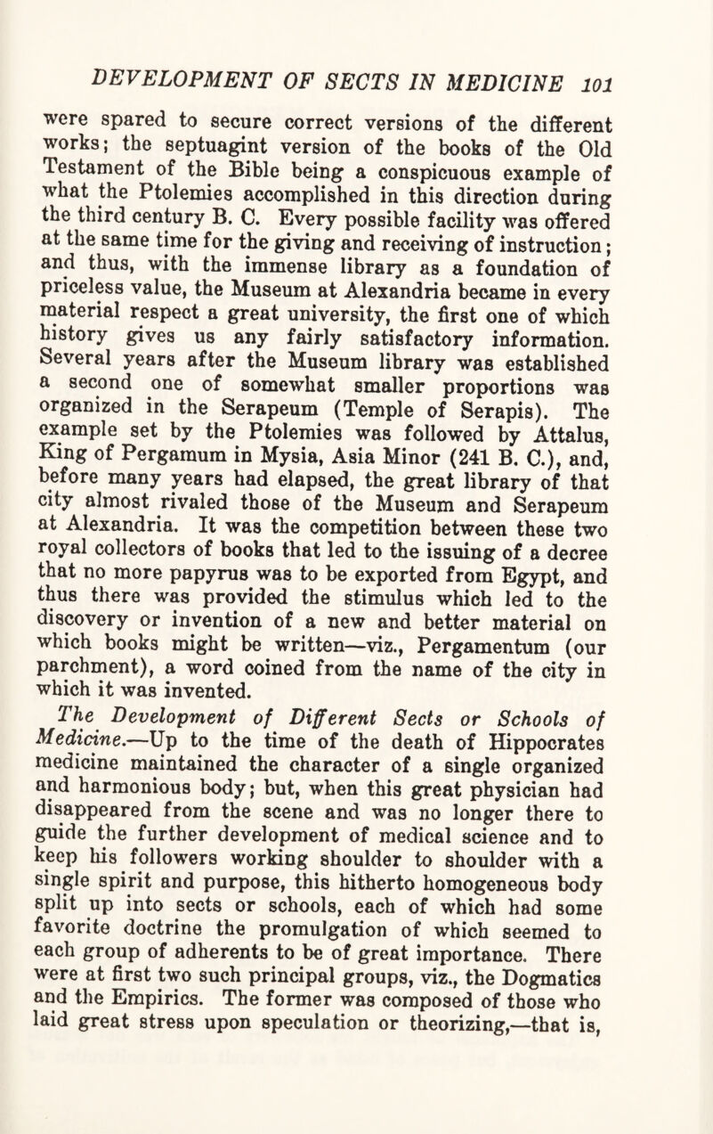 were spared to secure correct versions of the different works; the septuagint version of the books of the Old Testament of the Bible being a conspicuous example of what the Ptolemies accomplished in this direction during the third century B. C. Every possible facility was offered at the same time for the giving and receiving of instruction; and thus, with the immense library as a foundation of priceless value, the Museum at Alexandria became in every material respect a great university, the first one of which history gives us any fairly satisfactory information. Several years after the Museum library was established a second one of somewhat smaller proportions was organized in the Serapeum (Temple of Serapis). The example set by the Ptolemies was followed by Attalus, King of Pergaraum in Mysia, Asia Minor (241 B. C.), and, before many years had elapsed, the great library of that city almost rivaled those of the Museum and Serapeum at Alexandria. It was the competition between these two royal collectors of books that led to the issuing of a decree that no more papyrus was to be exported from Egypt, and thus there was provided the stimulus which led to the discovery or invention of a new and better material on which books might be written—viz., Pergamentum (our parchment), a word coined from the name of the city in which it was invented. The Development of Different Sects or Schools of Medicine.—Up to the time of the death of Hippocrates medicine maintained the character of a single organized and harmonious body; but, when this great physician had disappeared from the scene and was no longer there to guide the further development of medical science and to keep his followers working shoulder to shoulder with a single spirit and purpose, this hitherto homogeneous body split up into sects or schools, each of which had some favorite doctrine the promulgation of which seemed to each group of adherents to be of great importance. There were at first two such principal groups, viz., the Dogmatics and the Empirics. The former was composed of those who laid great stress upon speculation or theorizing,—that is,