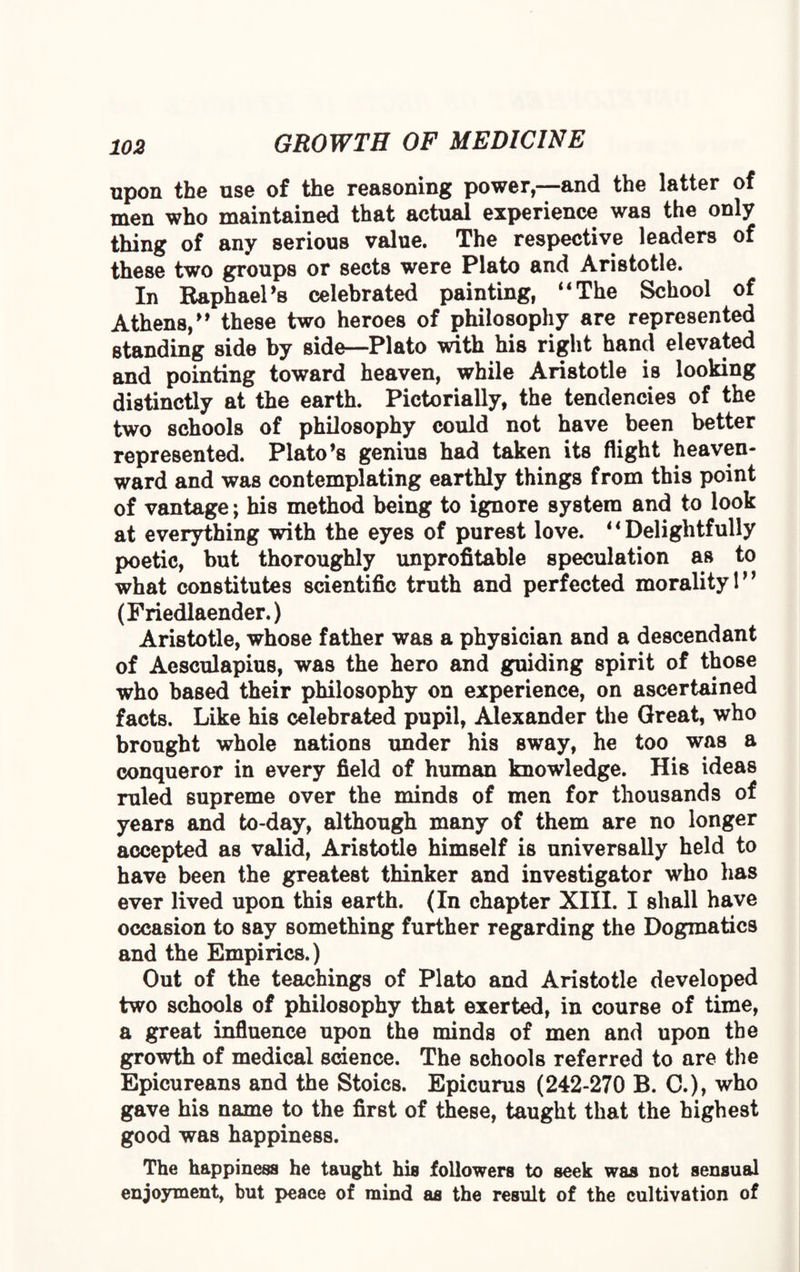 upon the use of the reasoning power,—and the latter of men who maintained that actual experience was the only thing of any serious value. The respective leaders of these two groups or sects were Plato and Aristotle. In Raphael's celebrated painting, “The School of Athens, these two heroes of philosophy are represented standing side by side—Plato with his right hand elevated and pointing toward heaven, while Aristotle is looking distinctly at the earth. Pictorially, the tendencies of the two schools of philosophy could not have been better represented. Plato's genius had taken its flight heaven¬ ward and was contemplating earthly things from this point of vantage; his method being to ignore system and to look at everything with the eyes of purest love. “Delightfully poetic, but thoroughly unprofitable speculation as to what constitutes scientific truth and perfected morality 1 (Friedlaender.) Aristotle, whose father was a physician and a descendant of Aesculapius, was the hero and guiding spirit of those who based their philosophy on experience, on ascertained facts. Like his celebrated pupil, Alexander the Great, who brought whole nations under his sway, he too was a conqueror in every field of human knowledge. His ideas ruled supreme over the minds of men for thousands of years and to-day, although many of them are no longer accepted as valid, Aristotle himself is universally held to have been the greatest thinker and investigator who has ever lived upon this earth. (In chapter XIII. I shall have occasion to say something further regarding the Dogmatics and the Empirics.) Out of the teachings of Plato and Aristotle developed two schools of philosophy that exerted, in course of time, a great influence upon the minds of men and upon the growth of medical science. The schools referred to are the Epicureans and the Stoics. Epicurus (242-270 B. C.), who gave his name to the first of these, taught that the highest good was happiness. The happiness he taught his followers to seek was not sensual enjoyment, but peace of mind as the result of the cultivation of