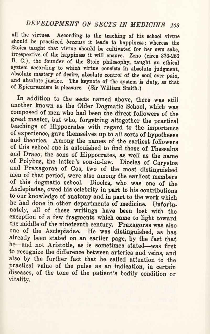 all the virtues. According to the teaching of his school virtue should be practiced because it leads to happiness; whereas the Stoics taught that virtue should be cultivated for her own sake, irrespective of the happiness it will ensure. Zeno (circa 370-260 B. C.), the founder of the Stoic philosophy, taught an ethical system according to which virtue consists in absolute judgment, absolute mastery of desire, absolute control of the soul over pain, and absolute justice. The keynote of the system is duty, as that of Epicureanism is pleasure. (Sir William Smith.) In addition to the sects named above, there was still another known as the Older Dogmatic School, which was composed of men who had been the direct followers of the great master, but who, forgetting altogether the practical teachings of Hippocrates with regard to the importance of experience, gave themselves up to all sorts of hypotheses and theories. Among the names of the earliest followers of this school one is astonished to find those of Thessalus and Draco, the sons of Hippocrates, as well as the name of Polybus, the latter’s son-in-law. Diodes of Carystos and Praxagoras of Cos, two of the most distinguished men of that period, were also among the earliest members of this dogmatic school. Diodes, who was one of the Asdepiadae, owed his celebrity in part to his contributions to our knowledge of anatomy and in part to the work which he had done in other departments of medicine. Unfortu¬ nately, all of these writings have been lost with the exception of a few fragments which came to light toward the middle of the nineteenth century. Praxagoras was also one of the Asdepiadae. He was distinguished, as has already been stated on an earlier page, by the fact that he—and not Aristotle, as is sometimes stated—was first to recognize the difference between arteries and veins, and also by the further fact that he called attention to the practical value of the pulse as an indication, in certain diseases, of the tone of the patient’s bodily condition or vitality.