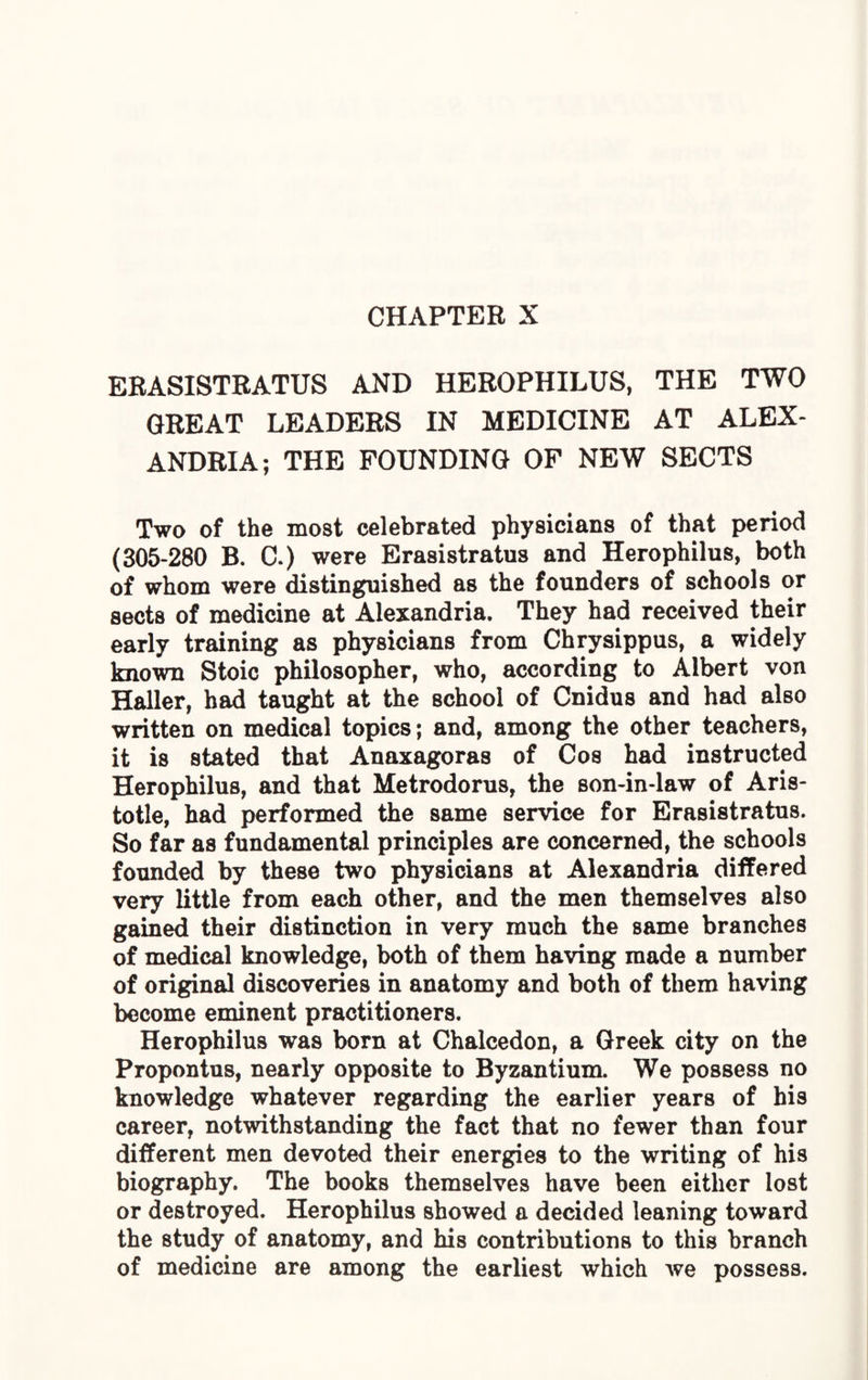 CHAPTER X ERASISTRATUS AND HEROPHILUS, THE TWO GREAT LEADERS IN MEDICINE AT ALEX¬ ANDRIA; THE FOUNDING OF NEW SECTS Two of the most celebrated physicians of that period (305-280 B. C.) were Erasistratus and Herophilus, both of whom were distinguished as the founders of schools or sects of medicine at Alexandria. They had received their early training as physicians from Chrysippus, a widely known Stoic philosopher, who, according to Albert von Haller, had taught at the school of Cnidus and had also written on medical topics; and, among the other teachers, it is stated that Anaxagoras of Cos had instructed Herophilus, and that Metrodorus, the son-in-law of Aris¬ totle, had performed the same service for Erasistratus. So far as fundamental principles are concerned, the schools founded by these two physicians at Alexandria differed very little from each other, and the men themselves also gained their distinction in very much the same branches of medical knowledge, both of them having made a number of original discoveries in anatomy and both of them having become eminent practitioners. Herophilus was born at Chalcedon, a Greek city on the Propontus, nearly opposite to Byzantium. We possess no knowledge whatever regarding the earlier years of his career, notwithstanding the fact that no fewer than four different men devoted their energies to the writing of his biography. The books themselves have been either lost or destroyed. Herophilus showed a decided leaning toward the study of anatomy, and his contributions to this branch of medicine are among the earliest which we possess.