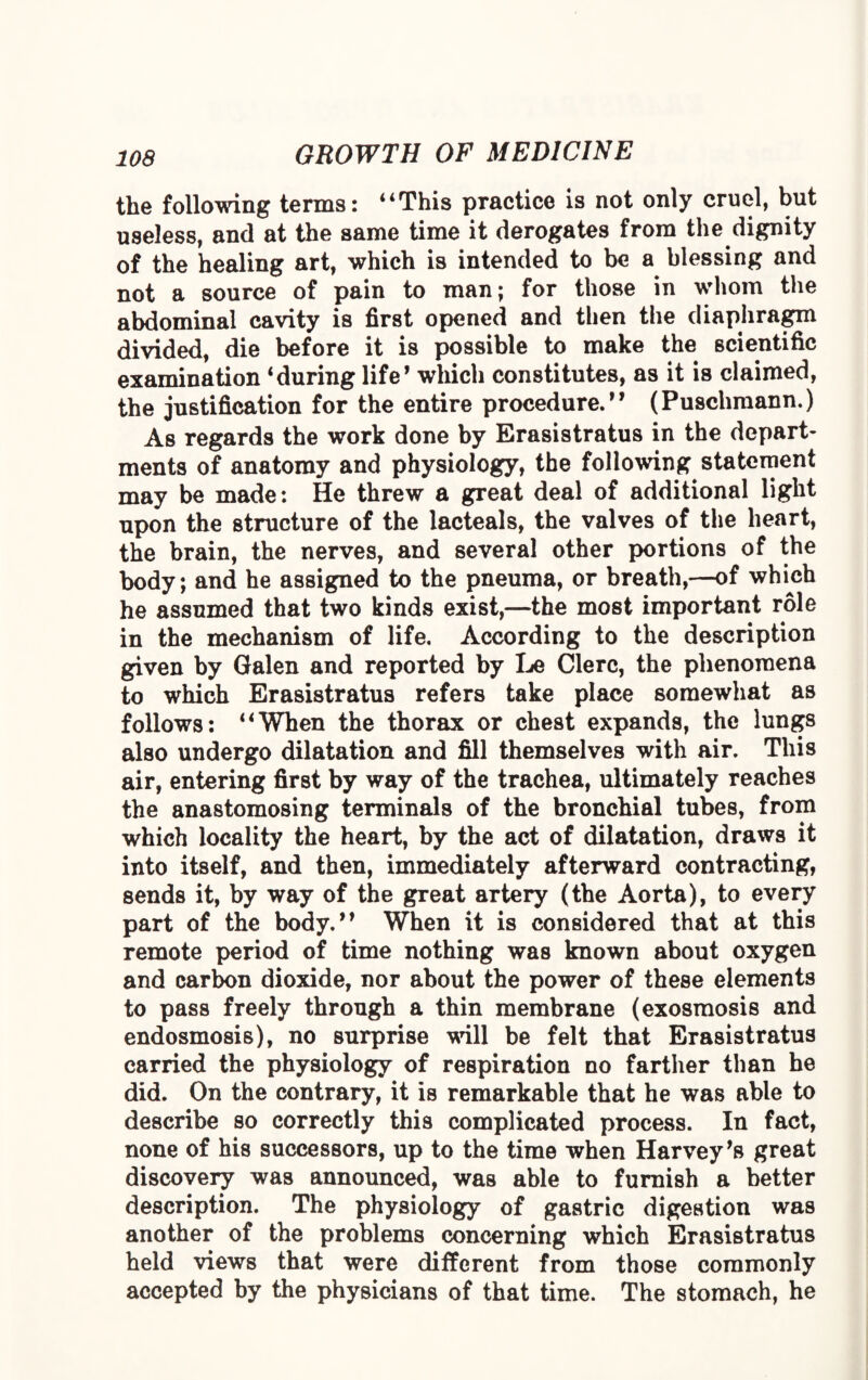 the following terms: “This practice is not only cruel, but useless, and at the same time it derogates from the dignity of the healing art, which is intended to be a blessing and not a source of pain to man; for those in whom the abdominal cavity is first opened and then the diaphragm divided, die before it is possible to make the scientific examination ‘during life’ which constitutes, as it is claimed, the justification for the entire procedure.” (Puschmann.) As regards the work done by Erasistratus in the depart¬ ments of anatomy and physiology, the following statement may be made: He threw a great deal of additional light upon the structure of the lacteals, the valves of the heart, the brain, the nerves, and several other portions of the body; and he assigned to the pneuma, or breath,—of which he assumed that two kinds exist,—the most important role in the mechanism of life. According to the description given by Galen and reported by Le Clerc, the phenomena to which Erasistratus refers take place somewhat as follows: “When the thorax or chest expands, the lungs also undergo dilatation and fill themselves with air. This air, entering first by way of the trachea, ultimately reaches the anastomosing terminals of the bronchial tubes, from which locality the heart, by the act of dilatation, draws it into itself, and then, immediately afterward contracting, sends it, by way of the great artery (the Aorta), to every part of the body.” When it is considered that at this remote period of time nothing was known about oxygen and carbon dioxide, nor about the power of these elements to pass freely through a thin membrane (exosmosis and endosmosis), no surprise will be felt that Erasistratus carried the physiology of respiration no farther than he did. On the contrary, it is remarkable that he was able to describe so correctly this complicated process. In fact, none of his successors, up to the time when Harvey’s great discovery was announced, was able to furnish a better description. The physiology of gastric digestion was another of the problems concerning which Erasistratus held views that were different from those commonly accepted by the physicians of that time. The stomach, he