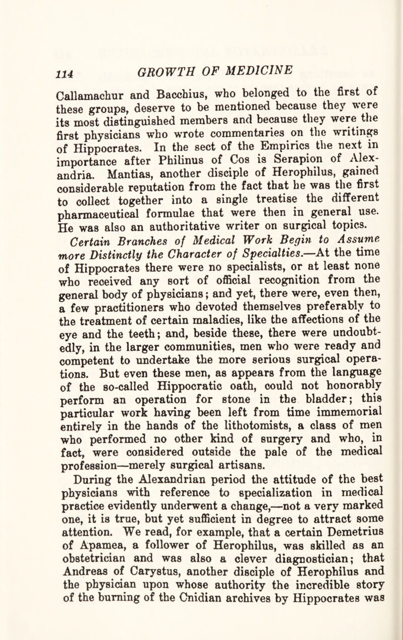 Callamaehur and Bacchius, who belonged to the first of these groups, deserve to be mentioned because they were its most distinguished members and because they were the first physicians who wrote commentaries on the writings of Hippocrates. In the sect of the Empirics the next in importance after Philinus of Cos is Serapion of Alex¬ andria. Mantias, another disciple of Herophilus, gained considerable reputation from the fact that he was the first to collect together into a single treatise the different pharmaceutical formulae that were then in general use. He was also an authoritative writer on surgical topics. Certain Branches of Medical Work Begin to Assume more Distinctly the Character of Specialties.—At the time of Hippocrates there were no specialists, or at least none who received any sort of official recognition from the general body of physicians; and yet, there were, even then, a few practitioners who devoted themselves preferably to the treatment of certain maladies, like the affections of the eye and the teeth; and, beside these, there were undoubt¬ edly, in the larger communities, men who were ready and competent to undertake the more serious surgical opera¬ tions. But even these men, as appears from the language of the so-called Hippocratic oath, could not honorably perform an operation for stone in the bladder; this particular work having been left from time immemorial entirely in the hands of the lithotomists, a class of men who performed no other kind of surgery and who, in fact, were considered outside the pale of the medical profession—merely surgical artisans. During the Alexandrian period the attitude of the best physicians with reference to specialization in medical practice evidently underwent a change,—not a very marked one, it is true, but yet sufficient in degree to attract some attention. We read, for example, that a certain Demetrius of Apamea, a follower of Herophilus, was skilled as an obstetrician and was also a clever diagnostician; that Andreas of Carystus, another disciple of Herophilus and the physician upon whose authority the incredible story of the burning of the Cnidian archives by Hippocrates was