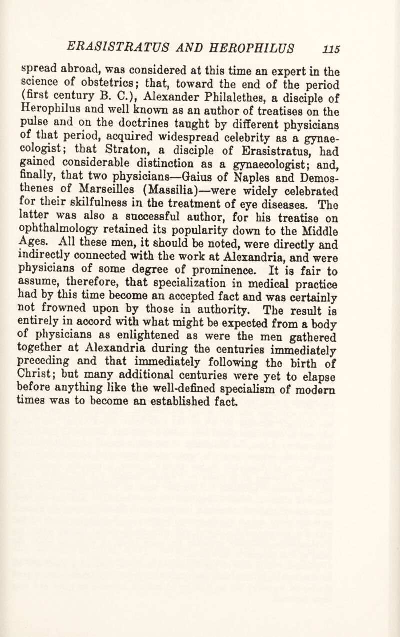 spread abroad, was considered at this time an expert in the science of obstetrics; that, toward the end of the period (first century B. C.), Alexander Philalethes, a disciple of Herophilus and well known as an author of treatises on the pulse and on the doctrines taught by different physicians of that period, acquired widespread celebrity as a gynae¬ cologist ; that Straton, a disciple of Erasistratus, had gained considerable distinction as a gynaecologist; and, finally, that two physicians—Gaius of Naples and Demos¬ thenes of Marseilles (Massilia)—were widely celebrated for their skilfulness in the treatment of eye diseases. The latter was also a successful author, for his treatise on ophthalmology retained its popularity down to the Middle Ages. All these men, it should be noted, were directly and indirectly connected with the work at Alexandria, and were physicians of some degree of prominence. It is fair to assume, therefore, that specialization in medical practice had by this time become an accepted fact and was certainly not frowned upon by those in authority. The result is entirely in accord with what might be expected from a body of physicians as enlightened as were the men gathered together at Alexandria during the centuries immediately preceding and that immediately following the birth of Christ; but many additional centuries were yet to elapse before anything like the well-defined specialism of modern times was to become an established fact