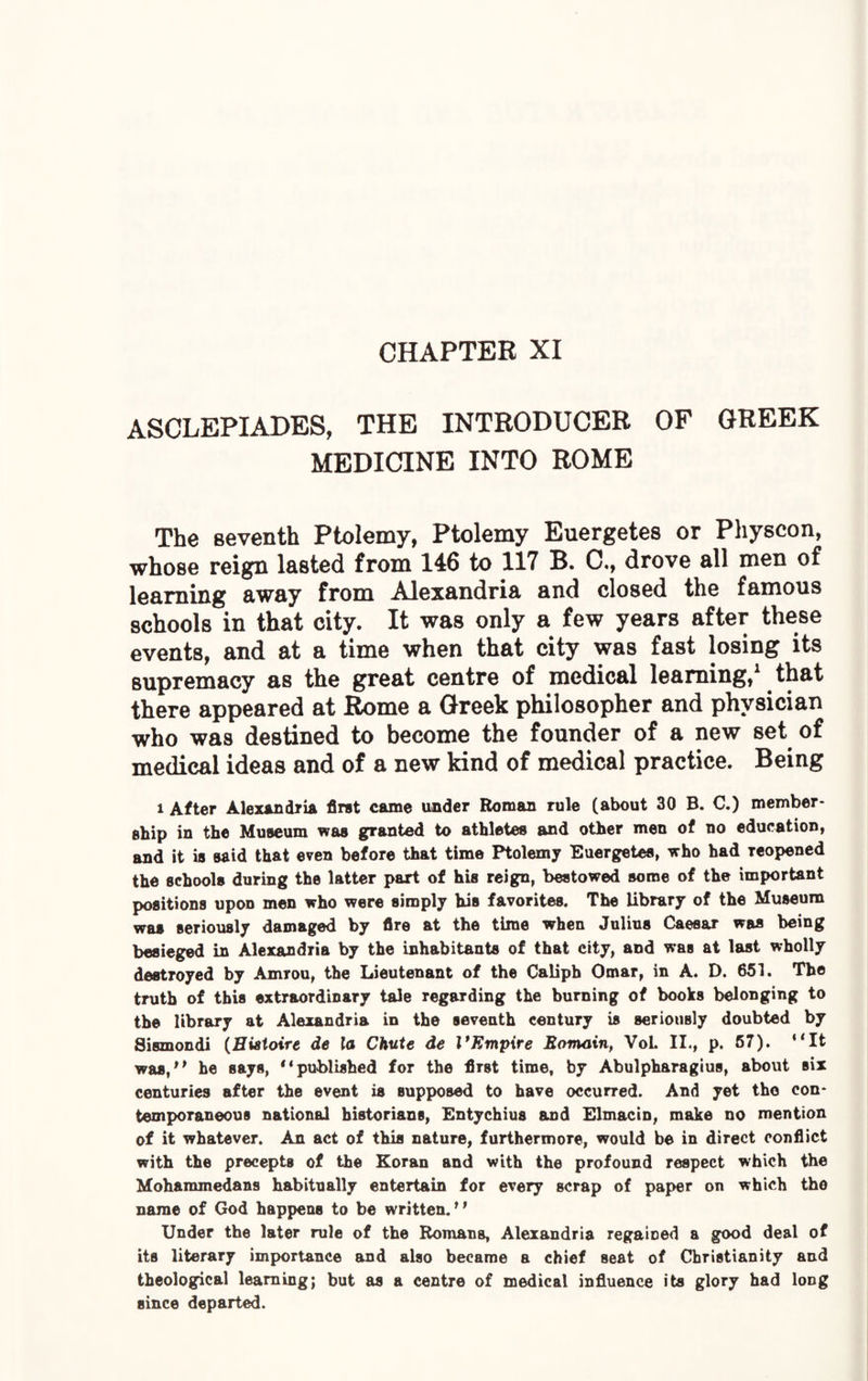 CHAPTER XI ASCLEPIADES, THE INTRODUCER OF GREEK MEDICINE INTO ROME The seventh Ptolemy, Ptolemy Euergetes or Physcon, whose reign lasted from 146 to 117 B. C., drove all men of learning away from Alexandria and closed the famous schools in that city. It was only a few years after these events, and at a time when that city was fast losing its supremacy as the great centre of medical learning,1 that there appeared at Rome a Greek philosopher and physician who was destined to become the founder of a new set of medical ideas and of a new kind of medical practice. Being i After Alexandria first came under Roman rule (about 30 B. C.) member¬ ship in the Museum was granted to athletes and other men of no education, and it is said that even before that time Ptolemy Euergetes, who had Teopened the schools during the latter part of his reign, bestowed some of the important positions upon men who were simply his favorites. The library of the Museum was seriously damaged by fire at the time when Julius Caesar was being besieged in Alexandria by the inhabitants of that city, and was at last wholly destroyed by Amrou, the Lieutenant of the Caliph Omar, in A. D. 651. The truth of this extraordinary tale regarding the burning of books belonging to the library at Alexandria in the seventh century is seriously doubted by Sismondi (Hiatoire de la Chute de VKmpire Bomain, VoL II., p. 57). “It was,“ he says, “published for the first time, by Abulpharagius, about six centuries after the event is supposed to have occurred. And yet tho con¬ temporaneous national historians, Entychius and Elmacin, make no mention of it whatever. An act of this nature, furthermore, would be in direct conflict with the precepts of the Koran and with the profound respect which the Mohammedans habitually entertain for every scrap of paper on which the name of God happens to be written. “ Under the later rule of the Romans, Alexandria regained a good deal of its literary importance and also became a chief seat of Christianity and theological learning; but as a centre of medical influence its glory had loDg since departed.