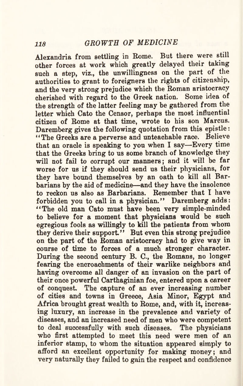 Alexandria from settling in Rome. But there were still other forces at work which greatly delayed their taking such a step, viz., the unwillingness on the part of the authorities to grant to foreigners the rights of citizenship, and the very strong prejudice which the Roman aristocracy cherished with regard to the Greek nation. Some idea of the strength of the latter feeling may be gathered from the letter which Cato the Censor, perhaps the most influential citizen of Rome at that time, wrote to his son Marcus. Daremberg gives the following quotation from this epistle: II The Greeks are a perverse and unteachable race. Believe that an oracle is speaking to you when I say—Every time that the Greeks bring to us some branch of knowledge they will not fail to corrupt our manners; and it will be far worse for us if they should send us their physicians, for they have bound themselves by an oath to kill all Bar¬ barians by the aid of medicine—and they have the insolence to reckon us also as Barbarians. Remember that I have forbidden you to call in a physician.” Daremberg adds: 11 The old man Cato must have been very simple-minded to believe for a moment that physicians would be such egregious fools as willingly to kill the patients from whom they derive their support” But even this strong prejudice on the part of the Roman aristocracy had to give way in course of time to forces of a much stronger character. During the second century B. C., the Romans, no longer fearing the encroachments of their warlike neighbors and having overcome all danger of an invasion on the part of their once powerful Carthaginian foe, entered upon a career of conquest The capture of an ever increasing number of cities and towns in Greece, Asia Minor, Egypt and Africa brought great wealth to Rome, and, with it, increas¬ ing luxury, an increase in the prevalence and variety of diseases, and an increased need of men who were competent to deal successfully with such diseases. The physicians who first attempted to meet this need were men of an inferior stamp, to whom the situation appeared simply to alford an excellent opportunity for making money; and very naturally they failed to gain the respect and confidence