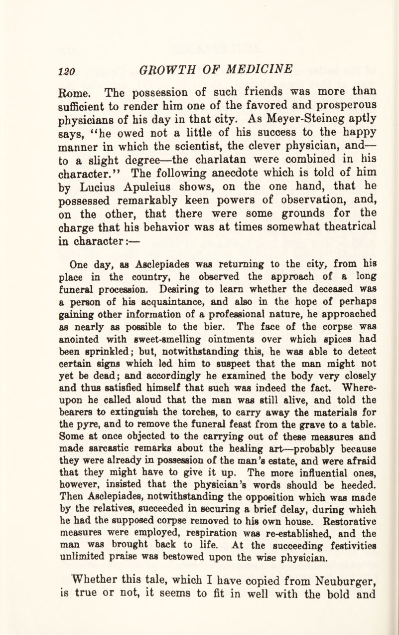 Rome. The possession of such friends was more than sufficient to render him one of the favored and prosperous physicians of his day in that city. As Meyer-Steineg aptly says, “he owed not a little of his success to the happy manner in which the scientist, the clever physician, and— to a slight degree—the charlatan were combined in his character.” The following anecdote which is told of him by Lucius Apuleius shows, on the one hand, that he possessed remarkably keen powers of observation, and, on the other, that there were some grounds for the charge that his behavior was at times somewhat theatrical in character:— One day, as Asclepiades was returning to the city, from his place in the country, he observed the approach of a long funeral procession. Desiring to learn whether the deceased was a person of his acquaintance, and also in the hope of perhaps gaining other information of a professional nature, he approached as nearly as possible to the bier. The face of the corpse was anointed with sweet-smelling ointments over which spices had been sprinkled; but, notwithstanding this, he was able to detect certain signs which led him to suspect that the man might not yet be dead; and accordingly he examined the body very closely and thus satisfied himself that such was indeed the fact. Where¬ upon he called aloud that the man was still alive, and told the bearers to extinguish the torches, to carry away the materials for the pyre, and to remove the funeral feast from the grave to a table. Some at once objected to the carrying out of these measures and made sarcastic remarks about the healing art—probably because they were already in possession of the man’s estate, and were afraid that they might have to give it up. The more influential ones, however, insisted that the physician’s words should be heeded. Then Asclepiades, notwithstanding the opposition which was made by the relatives, succeeded in securing a brief delay, during which he had the supposed corpse removed to his own house. Restorative measures were employed, respiration was re-established, and the man was brought back to life. At the succeeding festivities unlimited praise was bestowed upon the wise physician. Whether this tale, which I have copied from Neuburger, is true or not, it seems to fit in well with the bold and