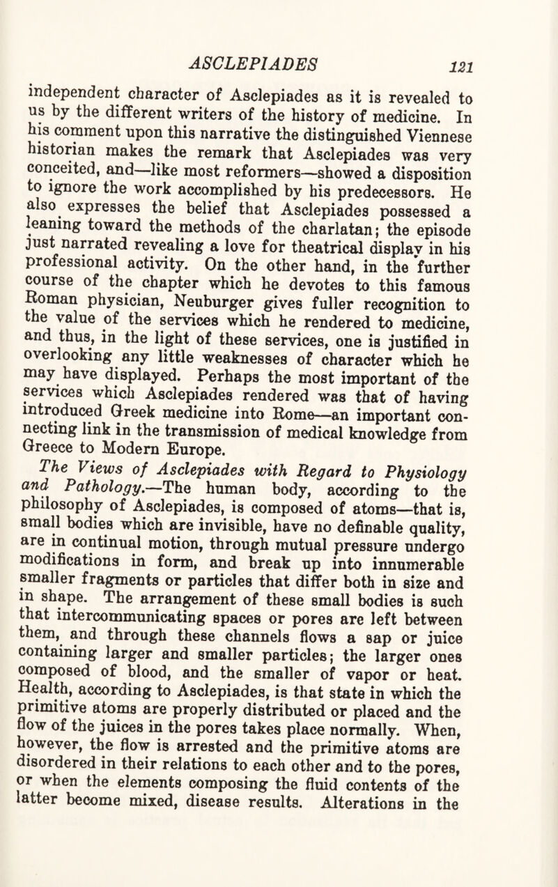 independent character of Asclepiades as it is revealed to ns by the different writers of the history of medicine. In his comment upon this narrative the distinguished Viennese historian makes the remark that Asclepiades was very conceited, and—like most reformers—showed a disposition to ignore the work accomplished by his predecessors. He also expresses the belief that Asclepiades possessed a leaning toward the methods of the charlatan; the episode just narrated revealing a love for theatrical displav in his professional activity. On the other hand, in the further course of the chapter which he devotes to this famous Roman physician, Neuburger gives fuller recognition to the value of the services which he rendered to medicine, and thus, in the light of these services, one is justified in overlooking any little weaknesses of character which he may have displayed. Perhaps the most important of the services which Asclepiades rendered was that of having introduced Greek medicine into Rome—an important con¬ necting link in the transmission of medical knowledge from Greece to Modern Europe. The Views of Asclepiades with Regard to Physiology and Pathology.—The human body, according to the philosophy of Asclepiades, is composed of atoms—that is, small bodies which are invisible, have no definable quality, are in continual motion, through mutual pressure undergo modifications in form, and break up into innumerable smaller fragments or particles that differ both in size and in shape. The arrangement of these small bodies is such that intercommunicating spaces or pores are left between them, and through these channels flows a sap or juice containing larger and smaller particles; the larger ones composed of blood, and the smaller of vapor or heat. Health, according to Asclepiades, is that state in which the primitive atoms are properly distributed or placed and the flow of the juices in the pores takes place normally. When, however, the flow is arrested and the primitive atoms are disordered in their relations to each other and to the pores, or when the elements composing the fluid contents of the latter become mixed, disease results. Alterations in the