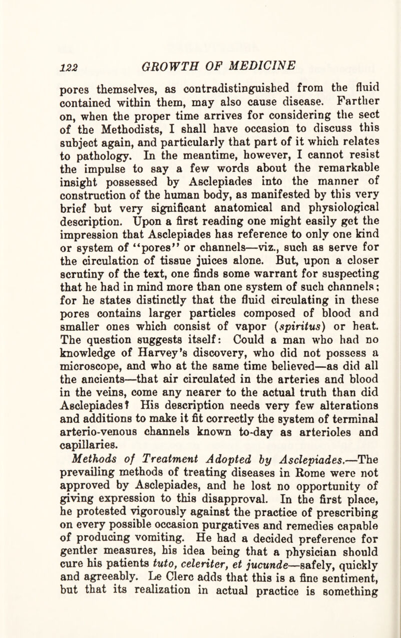 pores themselves, as contradistinguished from the fluid contained within them, may also cause disease. Farther on, when the proper time arrives for considering the sect of the Methodists, I shall have occasion to discuss this subject again, and particularly that part of it which relates to pathology. In the meantime, however, I cannot resist the impulse to say a few words about the remarkable insight possessed by Asclepiades into the manner of construction of the human body, as manifested by this very brief but very significant anatomical and physiological description. Upon a first reading one might easily get the impression that Asclepiades has reference to only one kind or system of “pores” or channels—viz., such as serve for the circulation of tissue juices alone. But, upon a closer scrutiny of the text, one finds some warrant for suspecting that he had in mind more than one system of such channels; for he states distinctly that the fluid circulating in these pores contains larger particles composed of blood and smaller ones which consist of vapor (spiritus) or heat. The question suggests itself: Could a man who had no knowledge of Harvey’s discovery, who did not possess a microscope, and who at the same time believed—as did all the ancients—that air circulated in the arteries and blood in the veins, come any nearer to the actual truth than did Asclepiades! His description needs very few alterations and additions to make it fit correctly the system of terminal arterio-venous channels known to-day as arterioles and capillaries. Methods of Treatment Adopted by Asclepiades,—The prevailing methods of treating diseases in Rome were not approved by Asclepiades, and he lost no opportunity of giving expression to this disapproval. In the first place, he protested vigorously against the practice of prescribing on every possible occasion purgatives and remedies capable of producing vomiting. He had a decided preference for gentler measures, his idea being that a physician should cure his patients tuto, celeriter, et jucunde—safely, quickly and agreeably. Le Clerc adds that this is a fine sentiment, but that its realization in actual practice is something