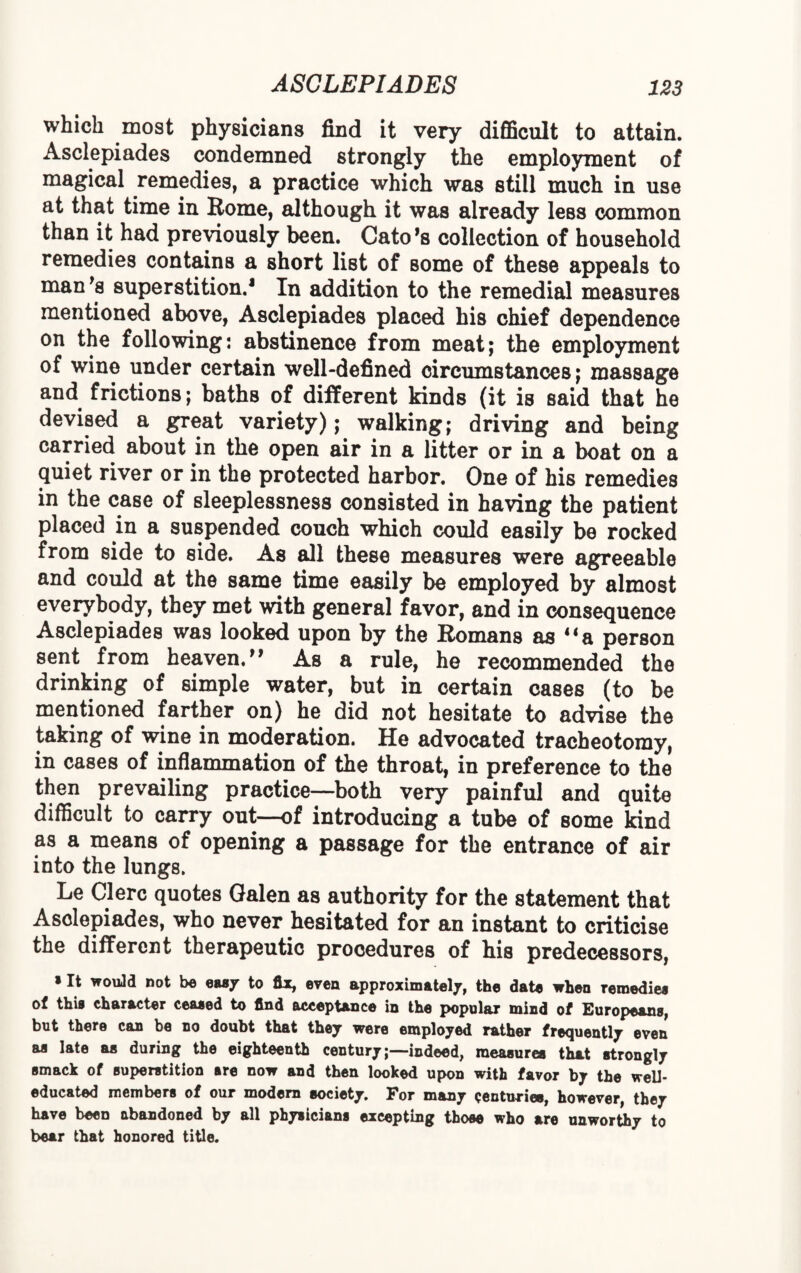 which most physicians find it very difficult to attain. Asclepiades condemned strongly the employment of magical remedies, a practice which was still much in use at that time in Borne, although it was already less common than it had previously been. Cato*s collection of household remedies contains a short list of some of these appeals to man's superstition.1 In addition to the remedial measures mentioned above, Asclepiades placed his chief dependence on the following: abstinence from meat; the employment of wine under certain well-defined circumstances; massage and frictions; baths of different kinds (it is said that he devised a great variety); walking; driving and being carried about in the open air in a litter or in a boat on a quiet river or in the protected harbor. One of his remedies in the case of sleeplessness consisted in having the patient placed in a suspended couch which could easily be rocked from side to side. As all these measures were agreeable and could at the same time easily be employed by almost everybody, they met with general favor, and in consequence Asclepiades was looked upon by the Romans as 41 a person sent from heaven/* As a rule, he recommended the drinking of simple water, but in certain cases (to be mentioned farther on) he did not hesitate to advise the taking of wine in moderation. He advocated tracheotomy, in cases of inflammation of the throat, in preference to the then prevailing practice—both very painful and quite difficult to carry out—of introducing a tube of some kind as a means of opening a passage for the entrance of air into the lungs. Le Clerc quotes Galen as authority for the statement that Asclepiades, who never hesitated for an instant to criticise the different therapeutic procedures of his predecessors, *It would not be easy to fix, even approximately the date when remedies of this character ceased to find acceptance in the popular mind of European®, but there can be no doubt that they were employed rather frequently even as late as during the eighteenth century;—indeed, measures that strongly smack of superstition sre now and then looked upon with favor by the well- educated members of our modern society. For many centuries, however, they have been abandoned by all physicians excepting those who are unworthy to bear that honored title.