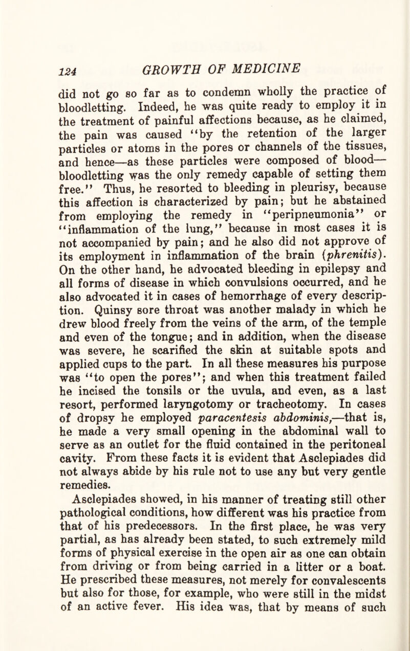 did not go so far as to condemn wholly the practice of bloodletting. Indeed, he was quite ready to employ it in the treatment of painful affections because, as he claimed, the pain was caused “by the retention of the larger particles or atoms in the pores or channels of the tissues, and hence—as these particles were composed of blood— bloodletting was the only remedy capable of setting them free.” Thus, he resorted to bleeding in pleurisy, because this affection is characterized by pain; but he abstained from employing the remedy in “peripneumonia” or “inflammation of the lung,” because in most cases it is not accompanied by pain; and he also did not approve of its employment in inflammation of the brain (phrenitis). On the other hand, he advocated bleeding in epilepsy and all forms of disease in which convulsions occurred, and he also advocated it in cases of hemorrhage of every descrip¬ tion. Quinsy sore throat was another malady in which he drew blood freely from the veins of the arm, of the temple and even of the tongue; and in addition, when the disease was severe, he scarified the skin at suitable spots and applied cups to the part. In all these measures his purpose was “to open the pores”; and when this treatment failed he incised the tonsils or the uvula, and even, as a last resort, performed laryngotomy or tracheotomy. In cases of dropsy he employed paracentesis abdominis,—that is, he made a very small opening in the abdominal wall to serve as an outlet for the fluid contained in the peritoneal cavity. From these facts it is evident that Asclepiades did not always abide by his rule not to use any but very gentle remedies. Asclepiades showed, in his manner of treating still other pathological conditions, how different was his practice from that of his predecessors. In the first place, be was very partial, as has already been stated, to such extremely mild forms of physical exercise in the open air as one can obtain from driving or from being carried in a Litter or a boat. He prescribed these measures, not merely for convalescents but also for those, for example, who were still in the midst of an active fever. His idea was, that by means of such