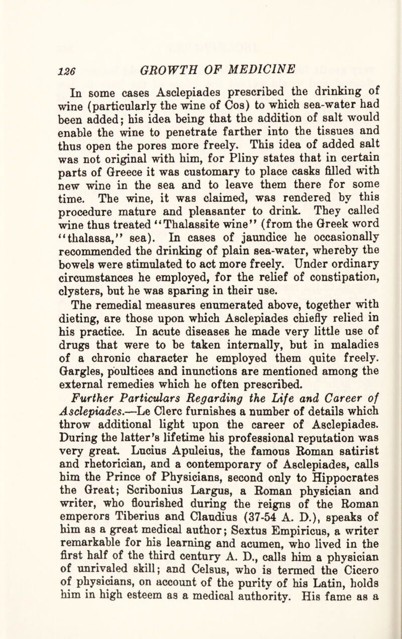 In some cases Asclepiades prescribed the drinking of wine (particularly the wine of Cos) to which sea-water had been added; his idea being that the addition of salt would enable the wine to penetrate farther into the tissues and thus open the pores more freely. This idea of added salt was not original with him, for Pliny states that in certain parts of Greece it was customary to place casks filled with new wine in the sea and to leave them there for some time. The wine, it was claimed, was rendered by this procedure mature and pleasanter to drink They called wine thus treated “Thalassite wine” (from the Greek word “thalassa,” sea). In cases of jaundice he occasionally recommended the drinking of plain sea-water, whereby the bowels were stimulated to act more freely. Under ordinary circumstances he employed, for the relief of constipation, clysters, but he was sparing in their use. The remedial measures enumerated above, together with dieting, are those upon which Asclepiades chiefly relied in his practice. In acute diseases he made very little use of drugs that were to be taken internally, but in maladies of a chronic character he employed them quite freely. Gargles, poultices and inunctions are mentioned among the external remedies which he often prescribed. Further Particulars Regarding the Life and Career of Asclepiades.—Le Clerc furnishes a number of details which throw additional light upon the career of Asclepiades. During the latter’s lifetime his professional reputation was very great Lucius Apuleius, the famous Roman satirist and rhetorician, and a contemporary of Asclepiades, calls him the Prince of Physicians, second only to Hippocrates the Great; Scribonius Largus, a Roman physician and writer, who flourished during the reigns of the Roman emperors Tiberius and Claudius (37-54 A. D.), speaks of him as a great medical author; Sextus Empiricus, a writer remarkable for his learning and acumen, who lived in the first half of the third century A. D., calls him a physician of unrivaled skill; and Celsus, who is termed the Cicero of physicians, on account of the purity of his Latin, holds him in high esteem as a medical authority. His fame as a