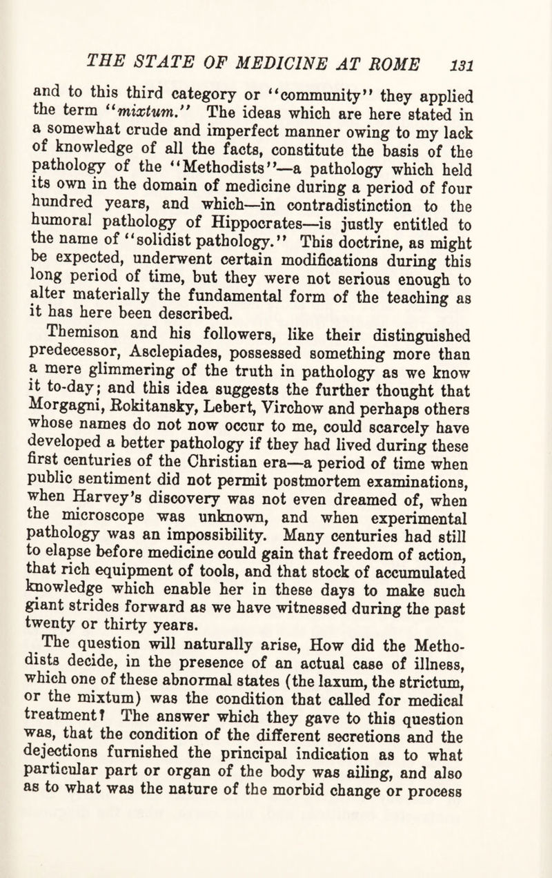 and to this third category or “community” they applied the term “mixtum.” The ideas which are here stated in a somewhat crude and imperfect manner owing to my lack of knowledge of all the facts, constitute the basis of the pathology of the “Methodists”—a pathology which held its own in the domain of medicine during a period of four hundred years, and which—in contradistinction to the humoral pathology of Hippocrates—is justly entitled to the name of 11 solidist pathology. * ’ This doctrine, as might be expected, underwent certain modifications during this long period of time, but they were not serious enough to alter materially the fundamental form of the teaching as it has here been described. Themison and his followers, like their distinguished predecessor, Asclepiades, possessed something more than a mere glimmering of the truth in pathology as we know it to-day; and this idea suggests the further thought that Morgagni, Rokitansky, Leber t, Virchow and perhaps others whose names do not now occur to me, could scarcely have developed a better pathology if they had lived during these first centuries of the Christian era—a period of time when public sentiment did not permit postmortem examinations, when Harvey’s discovery was not even dreamed of, when the microscope was unknown, and when experimental pathology was an impossibility. Many centuries had still to elapse before medicine could gain that freedom of action, that rich equipment of tools, and that stock of accumulated knowledge which enable her in these days to make such giant strides forward as we have witnessed during the past twenty or thirty years. The question will naturally arise, How did the Metho¬ dists decide, in the presence of an actual case of illness, which one of these abnormal states (the laxum, the strictum, or the mixtum) was the condition that called for medical treatment? The answer which they gave to this question was, that the condition of the different secretions and the dejections furnished the principal indication as to what particular part or organ of the body was ailing, and also as to what was the nature of the morbid change or process