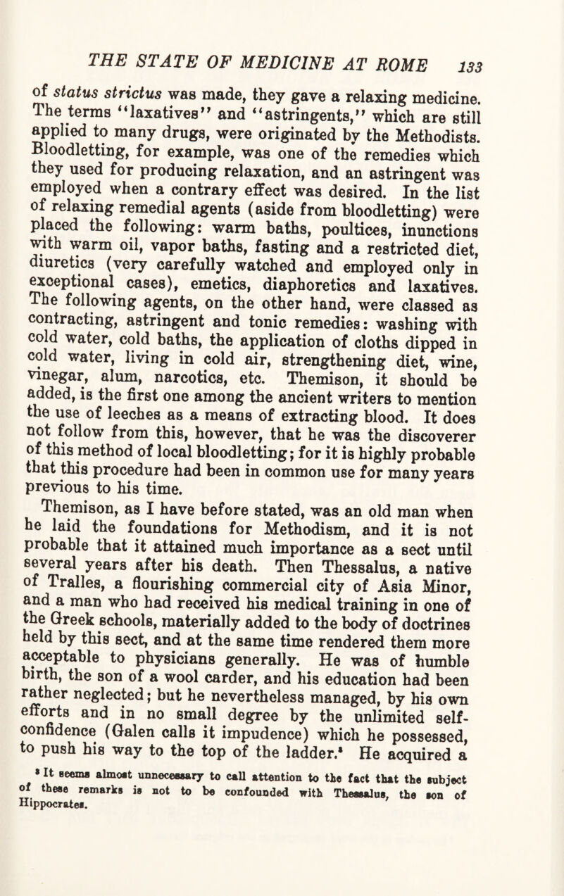 of status strictus was made, they gave a relaxing medicine. The terras “laxatives” and “astringents,” which are still applied to many drugs, were originated by the Methodists. Bloodletting, for example, was one of the remedies which they used for producing relaxation, and an astringent was employed when a contrary effect was desired. In the list of relaxing remedial agents (aside from bloodletting) were placed the following: warm baths, poultices, inunctions with warm oil, vapor baths, fasting and a restricted diet, diuretics (very carefully watched and employed only in exceptional cases), emetics, diaphoretics and laxatives. The following agents, on the other hand, were classed as contracting, astringent and tonic remedies: washing with cold water, cold baths, the application of cloths dipped in cold water, living in cold air, strengthening diet, wine, vinegar, alum, narcotics, etc. Themison, it should be added, is the first one among the ancient writers to mention the use of leeches as a means of extracting blood. It does not follow from this, however, that he was the discoverer of this method of local bloodletting; for it is highly probable that this procedure had been in common use for many years previous to his time. Themison, as I have before stated, was an old man when he laid the foundations for Methodism, and it is not probable that it attained much importance as a sect until several years after his death. Then Thessalus, a native of Tralles, a flourishing commercial city of Asia Minor, and a man who had received his medical training in one of the Greek schools, materially added to the body of doctrines held by this sect, and at the same time rendered them more acceptable to physicians generally. He was of humble birth, the son of a wool carder, and his education had been rather neglected; but he nevertheless managed, by his own efforts and in no small degree by the unlimited self- confidence (Galen calls it impudence) which he possessed, to push his way to the top of the ladder.* He acquired a »It seems almost unnecessary to call attention to tie fact that the subject of these remarks is not to be confounded with Thessalus, the son of Hippocratei.