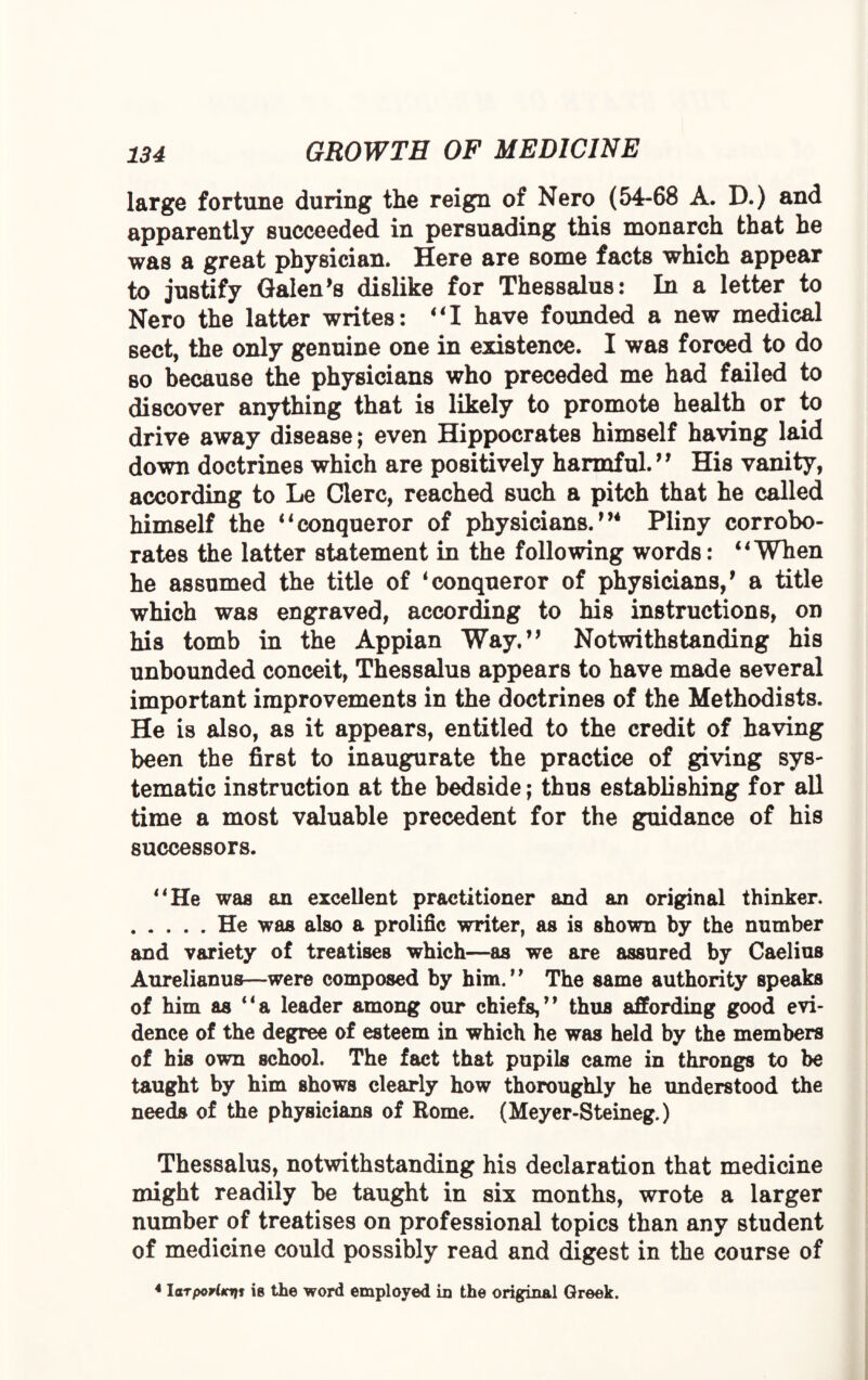 large fortune during the reign of Nero (54-68 A. D.) and apparently succeeded in persuading this monarch that he was a great physician. Here are some facts which appear to justify Galen’s dislike for Thessalus: In a letter to Nero the latter writes: ”1 have founded a new medical sect, the only genuine one in existence. I was forced to do so because the physicians who preceded me had failed to discover anything that is likely to promote health or to drive away disease; even Hippocrates himself having laid down doctrines which are positively harmful.’’ His vanity, according to Le Clerc, reached such a pitch that he called himself the ilconqueror of physicians.”4 Pliny corrobo¬ rates the latter statement in the following words: 41 When he assumed the title of 4conqueror of physicians,’ a title which was engraved, according to his instructions, on his tomb in the Appian Way.” Notwithstanding his unbounded conceit, Thessalus appears to have made several important improvements in the doctrines of the Methodists. He is also, as it appears, entitled to the credit of having been the first to inaugurate the practice of giving sys¬ tematic instruction at the bedside; thus establishing for all time a most valuable precedent for the guidance of his successors. 44 He was an excellent practitioner and an original thinker. .He was also a prolific writer, as is shown by the number and variety of treatises which—as we are assured by Caelius Aurelianus—were composed by him.” The same authority speaks of him as “a leader among our chiefs,” thus affording good evi¬ dence of the degree of esteem in which he was held by the members of his own school. The fact that pupils came in throngs to be taught by him shows clearly how thoroughly he understood the needs of the physicians of Rome. (Meyer-Steineg.) Thessalus, notwithstanding his declaration that medicine might readily be taught in six months, wrote a larger number of treatises on professional topics than any student of medicine could possibly read and digest in the course of 4 larporltcrii is the word employed in the original Greek.