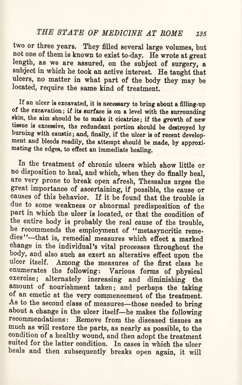 two or three years. They filled several large volumes, but not one of them is known to exist to-day. He wrote at great length, as we are assured, on the subject of surgery, a subject in which he took an active interest. He taught that ulcers, no matter in what part of the body they may be located, require the same kind of treatment. If an ulcer is excavated, it is necessary to bring about a filling-up of the excavation; if its surface is on a level with the surrounding skin, the aim should be to make it cicatrize; if the growth of new tissue is excessive, the redundant portion should be destroyed by burning with caustic; and, finally, if the ulcer is of recent develop¬ ment and bleeds readily, the attempt should be made, by approxi¬ mating the edges, to effect an immediate healing. In the treatment of chronic ulcers which show little or no disposition to heal, and which, when they do finally heal, are very prone to break open afresh, Thessalus urges the great importance of ascertaining, if possible, the cause or causes of this behavior. If it be found that the trouble is due to some weakness or abnormal predisposition of the part in which the ulcer is located, or that the condition of the entire body is probably the real cause of the trouble, he recommends the employment of “metasyncritic reme¬ dies”—that is, remedial measures which effect a marked change in the individual 9s vital processes throughout the body, and also such as exert an alterative effect upon the ulcer itself. Among the measures of the first class he enumerates the following: Various forms of physical exercise; alternately increasing and diminishing the amount of nourishment taken; and perhaps the taking of an emetic at the very commencement of the treatment. As to the second class of measures—those needed to bring about a change in the ulcer itself—he makes the following recommendations: Remove from the diseased tissues as much as will restore the parts, as nearly as possible, to the condition of a healthy wound, and then adopt the treatment suited for the latter condition. In cases in which the ulcer heals and then subsequently breaks open again, it will