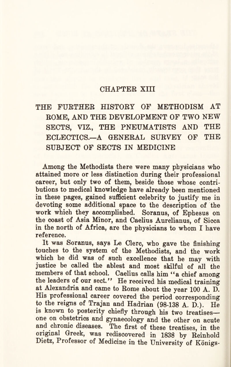 CHAPTER Xm THE FUBTHER HISTORY OF METHODISM AT ROME, AND THE DEVELOPMENT OF TWO NEW SECTS, VIZ., THE PNEUMATISTS AND THE ECLECTICS.—A GENERAL SURVEY OF THE SUBJECT OF SECTS IN MEDICINE Among the Methodists there were many physicians who attained more or less distinction during their professional career, but only two of them, beside those whose contri¬ butions to medical knowledge have already been mentioned in these pages, gained sufficient celebrity to justify me in devoting some additional space to the description of the work which they accomplished. Soranus, of Ephesus on the coast of Asia Minor, and Caelius Aurelianus, of Sicca in the north of Africa, are the physicians to whom I have reference. It was Soranus, says Le Clerc, who gave the finishing touches to the system of the Methodists, and the work which he did was of such excellence that he may with justice be called the ablest and most skilful of all the members of that school. Caelius calls him “a chief among the leaders of our sect. He received his medical training at Alexandria and came to Rome about the year 100 A. D. His professional career covered the period corresponding to the reigns of Trajan and Hadrian (98-138 A. D.). He is known to posterity chiefly through his two treatises— one on obstetrics and gynaecology and the other on acute and chronic diseases. The first of these treatises, in the original Greek, was rediscovered in 1838 by Reinhold Dietz, Professor of Medicine in the University of Konigs-