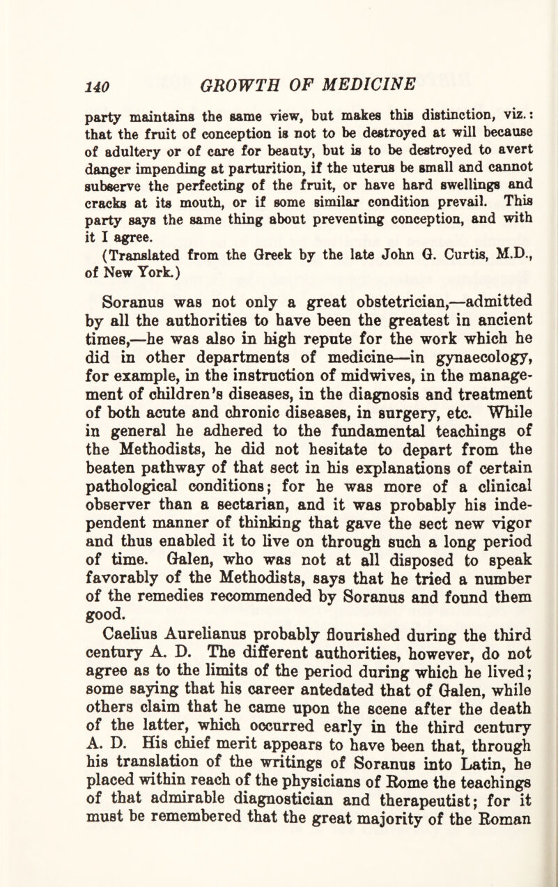 party maintains the same view, but makes this distinction, viz.: that the fruit of conception is not to be destroyed at will because of adultery or of care for beauty, but is to be destroyed to avert danger impending at parturition, if the uterus be small and cannot subserve the perfecting of the fruit, or have hard swellings and cracks at its mouth, or if some similar condition prevail. This party says the same thing about preventing conception, and with it I agree. (Translated from the Greek by the late John G. Curtis, M.D., of New York.) Soranus was not only a great obstetrician,—admitted by all the authorities to have been the greatest in ancient times,—he was also in high repute for the work which he did in other departments of medicine—in gynaecology, for example, in the instruction of midwives, in the manage¬ ment of children’s diseases, in the diagnosis and treatment of both acute and chronic diseases, in surgery, etc. While in general he adhered to the fundamental teachings of the Methodists, he did not hesitate to depart from the beaten pathway of that sect in his explanations of certain pathological conditions; for he was more of a clinical observer than a sectarian, and it was probably his inde¬ pendent manner of thinking that gave the sect new vigor and thus enabled it to live on through such a long period of time. Galen, who was not at all disposed to speak favorably of the Methodists, says that he tried a number of the remedies recommended by Soranus and found them good. Caelius Aurelianus probably flourished during the third century A. D. The different authorities, however, do not agree as to the limits of the period during which he lived; some saying that his career antedated that of Galen, while others claim that he came upon the scene after the death of the latter, which occurred early in the third century A. D. His chief merit appears to have been that, through his translation of the writings of Soranus into Latin, he placed within reach of the physicians of Rome the teachings of that admirable diagnostician and therapeutist; for it must be remembered that the great majority of the Roman