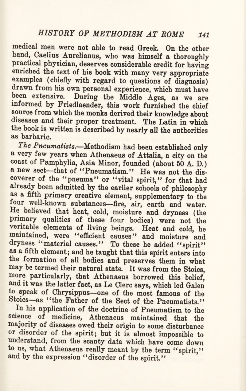 medical men were not able to read Greek* On the other hand, Caelius Aurelianus, who was himself a thoroughly practical physician, deserves considerable credit for having enriched the text of his book with many very appropriate examples (chiefly with regard to questions of diagnosis) drawn from his own personal experience, which must have been extensive. During the Middle Ages, as we are informed by Friedlaender, this work furnished the chief source from which the monks derived their knowledge about diseases and their proper treatment. The Latin in which the book is written is described by nearly all the authorities as barbaric. The Pneumatists.—Methodism had been established only a very few years when Athenaeus of Attalia, a city on the coast of Pamphylia, Asia Minor, founded (about 50 A. D.) a new sect—that of Pneumatism.” He was not the dis¬ coverer of the pneuma” or vital spirit/1 for that had already been admitted by the earlier schools of philosophy as a fifth primary creative element, supplementary to the four well-known substances—fire, air, earth and water. He believed that heat, cold, moisture and dryness (the primary qualities of these four bodies) were not the veritable elements of living beings. Heat and cold, he maintained, were 4*efficient causes” and moisture and dryness material causes.” To these he added spirit” as a fifth element; and he taught that this spirit enters into the formation of all bodies and preserves them in what may be termed their natural state. It was from the Stoics, more particularly, that Athenaeus borrowed this belief, and it was the latter fact, as Le Clerc says, wrhich led Galen to speak of Chrysippus—one of the most famous of the Stoics—as the Father of the Sect of the Pneumatists.” In his application of the doctrine of Pneumatism to the science of medicine, Athenaeus maintained that the majority of diseases owed their origin to some disturbance or disorder of the spirit; but it is almost impossible to understand, from the scanty data which have come down to us, what Athenaeus really meant by the term spirit,” and by the expression disorder of the spirit.”