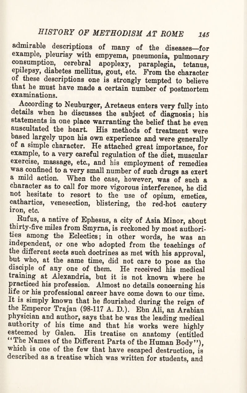 admirable descriptions of many of the diseases—for example, pleurisy with empyema, pneumonia, pulmonary consumption, cerebral apoplexy, paraplegia, tetanus, epilepsy, diabetes mellitus, gout, etc. From the character of these descriptions one is strongly tempted to believe that he must have made a certain number of postmortem examinations. According to Neuburger, Aretaeus enters very fully into details when he discusses the subject of diagnosis; his statements in one place warranting the belief that he even auscultated the heart. His methods of treatment were based largely upon his own experience and were generally of a simple character. He attached great importance, for example, to a very careful regulation of the diet, muscular exercise, massage, etc., and his employment of remedies was confined to a very small number of such drugs as exert a mild action. When the case, however, was of such a character as to call for more vigorous interference, he did not hesitate to resort to the use of opium, emetics, cathartics, venesection, blistering, the red-hot cautery iron, etc. Rufus, a native of Ephesus, a city of Asia Minor, about thirty-five miles from Smyrna, is reckoned by most authori¬ ties among the Eclectics; in other words, he was an independent, or one who adopted from the teachings of the different sects such doctrines as met with his approval, but who, at the same time, did not care to pose as the disciple of any one of them. He received his medical training at Alexandria, but it is not known where he practiced his profession. Almost no details concerning his life or his professional career have come down to our time. It is simply known that he flourished during the reign of the Emperor Trajan (98-117 A. D.). Ebn Ali, an Arabian physician and author, says that he was the leading medical authority of his time and that his works were highly esteemed by Galen. His treatise on anatomy (entitled “The Names of the Different Parts of the Human Body”), which is one of the few that have escaped destruction, is described as a treatise which was written for students, and