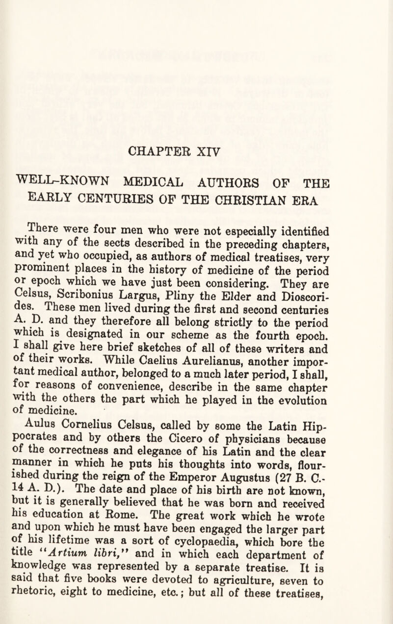 CHAPTER XIV WELLr-KNOWN MEDICAL AUTHORS OF THE EARLY CENTURIES OF THE CHRISTIAN ERA There were four men who were not especially identified with any of the sects described in the preceding chapters, and yet who occupied, as authors of medical treatises, very prominent places in the history of medicine of the period or epoch which we have just been considering. They are Ceisus, Scribonius Largus, Pliny the Elder and Dioscori- des. These men lived during the first and second centuries A. D. and they therefore all belong strictly to the period which is designated in our scheme as the fourth epoch. I shall give here brief sketches of all of these writers and of their works. While Caelius Aurelianus, another impor¬ tant medical author, belonged to a much later period, I shall, for reasons of convenience, describe in the same chapter with the others the part which he played in the evolution of medicine. Aulus Cornelius Ceisus, called by some the Latin Hip¬ pocrates and by others the Cicero of physicians because of the correctness and elegance of his Latin and the clear manner in which he puts his thoughts into words, flour¬ ished during the reign of the Emperor Augustus (27 B. C.- 14 A. D.). The date and place of his birth are not known, but it is generally believed that he was born and received his education at Rome. The great work which he wrote and upon which he must have been engaged the larger part of his lifetime was a sort of cyclopaedia, which bore the title “Artium libri,” and in which each department of knowledge was represented by a separate treatise. It is said that five books were devoted to agriculture, seven to rhetoric, eight to medicine, etc.; but all of these treatises,