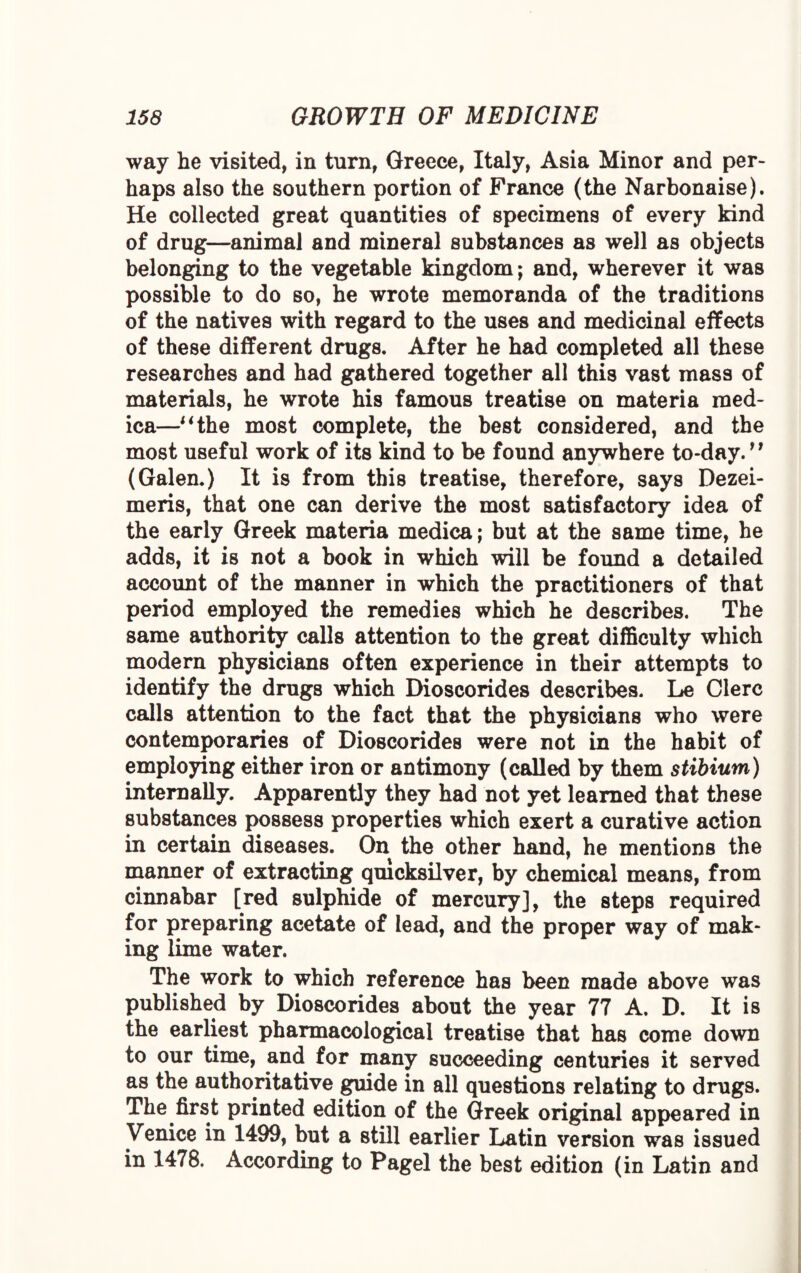 way he visited, in turn, Greece, Italy, Asia Minor and per¬ haps also the southern portion of France (the Narbonaise). He collected great quantities of specimens of every kind of drug—animal and mineral substances as well as objects belonging to the vegetable kingdom; and, wherever it was possible to do so, he wrote memoranda of the traditions of the natives with regard to the uses and medicinal effects of these different drugs. After he had completed all these researches and had gathered together all this vast mass of materials, he wrote his famous treatise on materia med- ica—“the most complete, the best considered, and the most useful work of its kind to be found anywhere to-day.n (Galen.) It is from this treatise, therefore, says Dezei- meris, that one can derive the most satisfactory idea of the early Greek materia medica; but at the same time, he adds, it is not a book in which will be found a detailed account of the manner in which the practitioners of that period employed the remedies which he describes. The same authority calls attention to the great difficulty which modern physicians often experience in their attempts to identify the drugs which Dioscorides describes. Le Clerc calls attention to the fact that the physicians who were contemporaries of Dioscorides were not in the habit of employing either iron or antimony (called by them stibium) internally. Apparently they had not yet learned that these substances possess properties which exert a curative action in certain diseases. On the other hand, he mentions the manner of extracting quicksilver, by chemical means, from cinnabar [red sulphide of mercury], the steps required for preparing acetate of lead, and the proper way of mak¬ ing lime water. The work to which reference has been made above was published by Dioscorides about the year 77 A. D. It is the earliest pharmacological treatise that has come down to our time, and for many succeeding centuries it served as the authoritative guide in all questions relating to drugs. The first printed edition of the Greek original appeared in Venice in 1499, but a still earlier Latin version was issued in 1478. According to Pagel the best edition (in Latin and