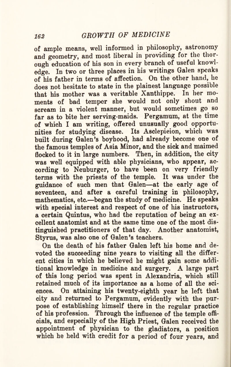 of ample means, well informed in philosophy, astronomy and geometry, and most liberal in providing for the thor¬ ough education of his son in every branch of useful knowl¬ edge. In two or three places in his writings Galen speaks of his father in terms of affection. On the other hand, he does not hesitate to state in the plainest language possible that his mother was a veritable Xanthippe. In her mo¬ ments of bad temper she would not only shout and scream in a violent manner, but would sometimes go so far as to bite her serving-maids. Pergamum, at the time of which I am writing, offered unusually good opportu¬ nities for studying disease. Its Asclepieion, which was built during Galen’s boyhood, had already become one of the famous temples of Asia Minor, and the sick and maimed flocked to it in large numbers. Then, in addition, the city was well equipped with able physicians, who appear, ac¬ cording to Neuburger, to have been on very friendly terms with the priests of the temple. It was under the guidance of such men that Galen—at the early age of seventeen, and after a careful training in philosophy, mathematics, etc.—began the study of medicine. He speaks with special interest and respect of one of his instructors, a certain Quintus, who had the reputation of being an ex¬ cellent anatomist and at the same time one of the most dis¬ tinguished practitioners of that day. Another anatomist, Styrus, was also one of Galen’s teachers. On the death of his father Galen left his home and de¬ voted the succeeding nine years to visiting all the differ¬ ent cities in which he believed he might gain some addi¬ tional knowledge in medicine and surgery. A large part of this long period was spent in Alexandria, which still retained much of its importance as a home of all the sci¬ ences. On attaining his twenty-eighth year he left that city and returned to Pergamum, evidently with the pur¬ pose of establishing himself there in the regular practice of his profession. Through the influence of the temple offi¬ cials, and especially of the High Priest, Galen received the appointment of physician to the gladiators, a position which he held with credit for a period of four years, and